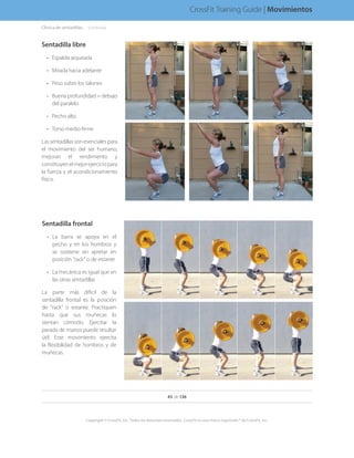 Sentadilla libre
•	 Espalda arqueada
•	 Mirada hacia adelante
•	 Peso sobre los talones
•	 Buena profundidad = debajo
del paralelo
•	 Pecho alto
•	 Torso medio firme
Las sentadillas son esenciales para
el movimiento del ser humano,
mejoran el rendimiento y
constituyenelmejorejerciciopara
la fuerza y el acondicionamiento
físico.
Sentadilla frontal
•	 La barra se apoya en el
pecho y en los hombros y
se sostiene sin apretar en
posición “rack” o de estante
•	 La mecánica es igual que en
las otras sentadillas
La parte más difícil de la
sentadilla frontal es la posición
de “rack” o estante. Practiquen
hasta que sus muñecas lo
sientan cómodo. Ejercitar la
parada de manos puede resultar
útil. Este movimiento ejercita
la flexibilidad de hombros y de
muñecas.
Clínica de sentadillas. . . . .(continúa)
43 de 136
Copyright © CrossFit, Inc. Todos los derechos reservados. CrossFit es una marca registrada ® de CrossFit, Inc.
CrossFit Training Guide | Movimientos
 