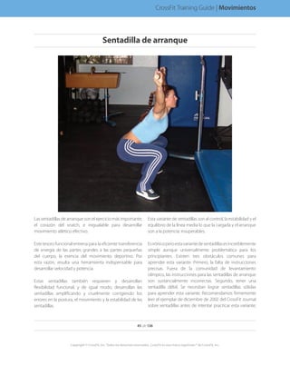Las sentadillas de arranque son el ejercicio más importante,
el corazón del snatch, e inigualable para desarrollar
movimiento atlético efectivo.
Este tesoro funcional entrena para la eficiente transferencia
de energía de las partes grandes a las partes pequeñas
del cuerpo, la esencia del movimiento deportivo. Por
esta razón, resulta una herramienta indispensable para
desarrollar velocidad y potencia.
Estas sentadillas también requieren y desarrollan
flexibilidad funcional, y de igual modo, desarrollan las
sentadillas amplificando y cruelmente corrigiendo los
errores en la postura, el movimiento y la estabilidad de las
sentadillas.
Esta variante de sentadillas son al control, la estabilidad y el
equilibrio de la línea media lo que la cargada y el arranque
son a la potencia: insuperables.
Esirónicoperoestavariantedesentadillasesincreíblemente
simple aunque universalmente problemática para los
principiantes. Existen tres obstáculos comunes para
aprender esta variante. Primero, la falta de instrucciones
precisas. Fuera de la comunidad de levantamiento
olímpico, las instrucciones para las sentadillas de arranque
son sustancialmente incorrectas. Segundo, tener una
sentadilla débil. Se necesitan lograr sentadillas sólidas
para aprender esta variante. Recomendamos firmemente
leer el ejemplar de diciembre de 2002 del CrossFit Journal
sobre sentadillas antes de intentar practicar esta variante;
45 de 136
Copyright © CrossFit, Inc. Todos los derechos reservados. CrossFit es una marca registrada ® de CrossFit, Inc.
CrossFit Training Guide | Movimientos
Sentadilla de arranque
 