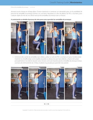 Clínica de sentadillas de arranque. . . . . .(continúa)
ahorrará mucho tiempo en el largo plazo. El tercer obstáculo es comenzar con demasiado peso, sin la posibilidad de
practicar las sentadillas de arranque primero con una barra. Necesitará un caño de plástico de PVC o una barra, pues
cualquier objeto de más de cinco libras hará que las sentadillas de arranque sean un fracaso.
A continúación se detalla el proceso de siete pasos para aprender las sentadillas de arranque:
1.	 Comenzar sólo cuando las sentadillas sean sólidas y utilizar un caño de PVC o una barra, sin peso. Se debe poder
mantener la sentadilla abajo con la espalda arqueada, la cabeza y los ojos hacia delante, y el peso del cuerpo
principalmente en los talones durante varios minutos como pre-requisito para las sentadillas de arranque. Incluso
una barra de entrenamiento de 15 libras resultaría muy pesada para aprender esta variante.
46 de 136
Copyright © CrossFit, Inc. Todos los derechos reservados. CrossFit es una marca registrada ® de CrossFit, Inc.
CrossFit Training Guide | Movimientos
 