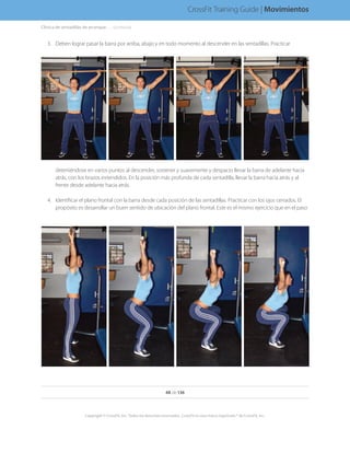 3.	 Deben lograr pasar la barra por arriba, abajo y en todo momento al descender en las sentadillas. Practicar
deteniéndose en varios puntos al descender, sostener y suavemente y despacio llevar la barra de adelante hacia
atrás, con los brazos extendidos. En la posición más profunda de cada sentadilla, llevar la barra hacia atrás y al
frente desde adelante hacia atrás.
4.	 Identificar el plano frontal con la barra desde cada posición de las sentadillas. Practicar con los ojos cerrados. El
propósito es desarrollar un buen sentido de ubicación del plano frontal. Este es el mismo ejercicio que en el paso
48 de 136
Copyright © CrossFit, Inc. Todos los derechos reservados. CrossFit es una marca registrada ® de CrossFit, Inc.
CrossFit Training Guide | Movimientos
Clínica de sentadillas de arranque. . . . . .(continúa)
 