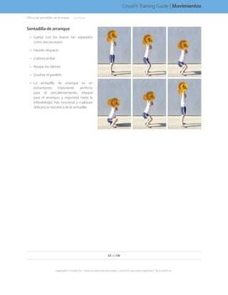 Sentadilla de arranque
•	 Sujetar con los brazos tan separados
como sea necesario
•	 Hacerlo despacio
•	 ¡Cabeza arriba!
•	 Apoyar los talones
•	 Quebrar el paralelo
•	 La sentadilla de arranque es un
estiramiento importante, perfecto
para el precalentamiento, integral
para el arranque, y expondrá hasta la
inflexibilidad más funcional y cualquier
deficiencia mecánica de la sentadilla.
52 de 136
Copyright © CrossFit, Inc. Todos los derechos reservados. CrossFit es una marca registrada ® de CrossFit, Inc.
CrossFit Training Guide | Movimientos
Clínica de sentadillas de arranque. . . . . .(continúa)
 