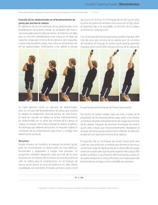 Función de los abdominales en el levantamiento de
pesas por encima la cabeza
En atletismo, la función primaria de los abdominales es la
estabilización de la línea media, no la flexión del tronco.
Son esenciales para el nado, la carrera, el ciclismo y el salto,
pero su función estabilizadora más crítica es al tratar de
soportar cargas por encima de la cabeza y, por supuesto,
cuanto más pesada la carga, más crítica se torna la función
de los abdominales. Entrenamos a los atletas a pensar
en cada ejercicio como un ejercicio de abdominales,
pero en el caso del levantamiento de pesas por encima
la cabeza es totalmente esencial pensar de esta forma.
Es fácil ver cuando un atleta no activa suficientemente
los abdominales en un press por encima de la cabeza, el
cuerpo se arquea como para empujar la cadera, la pelvis y
el estómago por delante de la barra. Se requiere vigilancia
constante de los entrenadores para evitar y corregir esta
deformación postural.
Resumen
Desde el press de hombros al empuje de envión (push
jerk), los movimientos se hacen cada vez más atléticos,
funcionales y adaptados a cargas más pesadas. La
progresión también depende cada vez más de la zona
de potencia. En el press de hombros, la zona de potencia
sólo se utiliza para la estabilización. En el empuje de
fuerza (push press), la zona de potencia no sólo ofrece
estabilidad, sino también el ímpetu primario, tanto en el
dip como en el drive. En el empuje de envión (push jerk),
la zona de potencia también está activa en el dip, drive,
el segundo dip, y la sentadilla. La función de la cadera
aumenta en cada ejercicio.
Con el empuje de fuerza (push press) podrá impulsar 30%
más de peso por encima de la cabeza que con el press
de hombros. El empuje de envión (push jerk) le permitirá
impulsar tanto como 30% más por encima de la cabeza de
lo que le permite el empuje de fuerza (push press).
De hecho, la cadera trabaja cada vez más a través de la
progresión de los levantamientos para asistir a los brazos
y hombros durante el levantamiento de cargas por encima
de la cabeza. Después de dominar el empuje de envión
(push jerk), notará que inconscientemente desplazará al
empuje de fuerza (push press) como método de elección
al ejercitar con peso por encima de la cabeza.
El segundo dip en el empuje de envión (push jerk) será
cada vez más profundo a medida que domine la técnica y
aumentelacarga.Enalgúnpuntodesudesarrollo,lascargas
serán tan sustanciales que la parte superior del cuerpo sólo
podrá contribuir a una fracción del movimiento, punto en
el cual la recepción es muy profunda y una mayor parte del
levantamiento se logra con la sentadilla de arranque.
57 de 136
Copyright © CrossFit, Inc. Todos los derechos reservados. CrossFit es una marca registrada ® de CrossFit, Inc.
CrossFit Training Guide | Movimientos
Press de hombros, Empuje de Fuerza (Push press), Empuje de Envión (Push Jerk). . . . .(continúa)
 