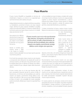 El peso muerto (Deadlift) es inigualable en términos de
simplicidad e impacto y es único en su capacidad para
aumentar la fuerza de la cabeza a los pies.
Independientementedesisuobjetivodefitnessseaacelerar
su metabolismo, aumentar la fuerza o la masa corporal
magra, disminuir la grasa corporal, rehabilitar la espalda,
mejorar el rendimiento atlético o mantener independencia
funcional cuando sea mayor, el peso muerto es un notable
atajo para alcanzar ese fin.
Para perjuicio de millones
de personas, la mayoría de
las personas no lo ejercitan
y/o, créase o no, los atletas
lo ejercitan con muy poca
frecuencia.
Quizás su nombre, peso
muerto, asustó y alejó
a las masas; su nombre
anterior, “el peso saludable” era una mejor opción para este
movimiento perfecto.
En el nivel más avanzado, el peso muerto es pre-requisito
y componente de la “elevación más rápida del mundo”, el
arranque (snatch), y la “elevación más potente del mundo”,
la cargada (clean); pero es además el método más sólido y
seguro mediante el que cualquier objeto debe levantarse
del piso.
El peso muerto, que no es más que levantar algo del
piso, acompaña la posición de pie, la carrera, el salto, el
lanzamiento, en términos de funcionalidad, pero además
imparte una rápida y prominente ventaja atlética como
ningún otro ejercicio. Sólo una vez que el atleta desarrolla
el clean, el snatch y las sentadillas de modo aceptable,
podrá encontrarle utilidad para mejorar la capacidad física
general.
La funcionalidad principal, el trabajo completo del cuerpo
y la ventaja mecánica del peso muerto con cargas pesadas
sugieren su fuerte impacto neuroendócrino, y para la
mayoría de los atletas, el peso muerto genera un rápido
impulso de fuerza general y sentido de potencia que
permite comprender fácilmente sus beneficios.
Si desea incrementar la fuerza, mejore el peso muerto.
Mejorar el rendimiento en el peso muerto puede contribuir
en otros levantamientos,
especialmente los
levantamientos olímpicos.
Existe mucho temor en
torno al peso muerto,
pero al igual que en las
sentadillas, es un miedo
infundado. Ningún otro
régimen o ejercicio
protegerá la espalda de
lesiones potenciales del
deporte y de la vida, o de ciertos estragos por el paso del
tiempo , como el peso muerto. (Véase la sección “Doctor y
Entrenador” de la página 3).
Recomendamos hacer el peso muerto con una carga
cercanaalamáximaunavezporsemanaaproximadamente,
y quizás otras veces con cargas que son insignificantes en
pocas repeticiones. Es importante ser paciente y aprender a
festejar los pequeños avances.
Los principales logros ciertamente incluyen el peso
muerto con una carga igual al peso corporal, dos veces el
peso corporal, y tres veces el peso corporal, representando
los niveles “principiante”, “aceptable”, “superior” del peso
muerto respectivamente.
En nuestra opinión, los principios rectores de la técnica
apropiada descansan en tres pilares: seguridad ortopédica,
funcionalidad y ventaja mecánica. La preocupación por
el estrés ortopédico y la funcionalidad limitada subyacen
El peso muerto, que no es más que levantar
algo del piso, acompaña a la posición de
pie, la carrera, el salto, el lanzamiento, en
términos de funcionalidad, pero además
imparte una rápida y prominente ventaja
atlética como ningún otro ejercicio.
61 de 136
Copyright © CrossFit, Inc. Todos los derechos reservados. CrossFit es una marca registrada ® de CrossFit, Inc.
CrossFit Training Guide | Movimientos
Peso Muerto
 
