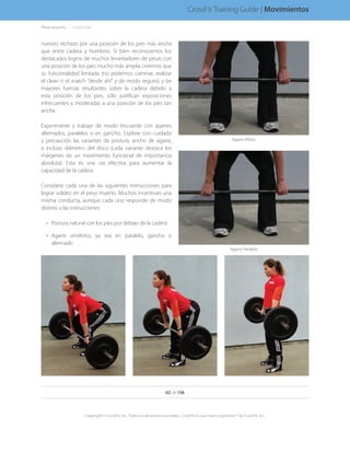 Peso muerto. . . . . .(continúa)
nuestro rechazo por una posición de los pies más ancha
que entre cadera y hombros. Si bien reconocemos los
destacados logros de muchos levantadores de pesas con
una posición de los pies mucho más amplia creemos que
su funcionalidad limitada (no podemos caminar, realizar
el clean o el snatch “desde ahí” y de modo seguro), y las
mayores fuerzas resultantes sobre la cadera debido a
esta posición de los pies, sólo justifican exposiciones
infrecuentes y moderadas a una posición de los pies tan
ancha.
Experimente y trabaje de modo frecuente con agarres
alternados, paralelos o en gancho. Explore con cuidado
y precaución las variantes de postura, ancho de agarre,
e incluso diámetro del disco (cada variante destaca los
márgenes de un movimiento funcional de importancia
absoluta). Esta es una vía efectiva para aumentar la
capacidad de la cadera.
Considere cada una de las siguientes instrucciones para
lograr solidez en el peso muerto. Muchos incentivan una
misma conducta, aunque cada uno responde de modo
distinto a las instrucciones.
•	 Postura natural con los pies por debajo de la cadera
•	 Agarre simétrico, ya sea en paralelo, gancho o
alternado
Agarre Paralelo
Agarre Mixto
62 de 136
Copyright © CrossFit, Inc. Todos los derechos reservados. CrossFit es una marca registrada ® de CrossFit, Inc.
CrossFit Training Guide | Movimientos
 