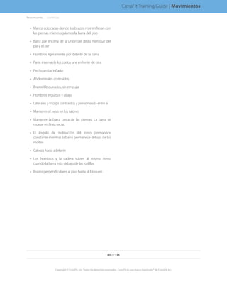 •	 Manos colocadas donde los brazos no interfieran con
las piernas mientras jalamos la barra del piso
•	 Barra por encima de la unión del dedo meñique del
pie y el pie
•	 Hombros ligeramente por delante de la barra
•	 Parte interna de los codos una enfrente de otra
•	 Pecho arriba, inflado
•	 Abdominales contraídos
•	 Brazos bloqueados, sin empujar
•	 Hombros erguidos y abajo
•	 Laterales y tríceps contraídos y presionando entre sí
•	 Mantener el peso en los talones
•	 Mantener la barra cerca de las piernas. La barra se
mueve en línea recta.
•	 El ángulo de inclinación del torso permanece
constante mientras la barra permanece debajo de las
rodillas
•	 Cabeza hacia adelante
•	 Los hombros y la cadera suben al mismo ritmo
cuando la barra está debajo de las rodillas
•	 Brazos perpendiculares al piso hasta el bloqueo
63 de 136
Copyright © CrossFit, Inc. Todos los derechos reservados. CrossFit es una marca registrada ® de CrossFit, Inc.
CrossFit Training Guide | Movimientos
Peso muerto. . . . . .(continúa)
 
