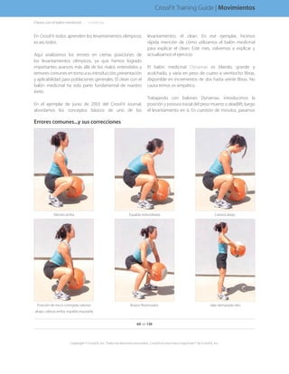 En CrossFit todos aprenden los levantamientos olímpicos;
es así, todos.
Aquí analizamos los errores en ciertas posiciones de
los levantamientos olímpicos, ya que hemos logrado
importantes avances más allá de los malos entendidos y
temores comunes en torno a su introducción, presentación
y aplicabilidad para poblaciones generales. El clean con el
balón medicinal ha sido parte fundamental de nuestro
éxito.
En el ejemplar de junio de 2003 del CrossFit Journal,
abordamos los conceptos básicos de uno de los
levantamientos: el clean. En ese ejemplar, hicimos
rápida mención de cómo utilizamos el balón medicinal
para explicar el clean. Este mes, volvemos a explicar y
actualizamos el ejercicio.
El balón medicinal Dynamax es blando, grande y
acolchado, y varía en peso de cuatro a veintiocho libras,
disponible en incrementos de dos hasta veinte libras. No
causa temor, es simpático.
Trabajando con balones Dynamax, introducimos la
posición y postura inicial del peso muerto o deadlift, luego
el levantamiento en sí. En cuestión de minutos, pasamos
Errores comunes...y sus correcciones
Jalar demasiado altoBrazos flexionadosPosición de inicio corregida: talones
abajo, cabeza arriba, espalda arqueada
Cabeza abajoEspalda redondeadaTalones arriba
Cleans con el balón medicinal. . . . .  .(continúa)
69 de 136
Copyright © CrossFit, Inc. Todos los derechos reservados. CrossFit es una marca registrada ® de CrossFit, Inc.
CrossFit Training Guide | Movimientos
 