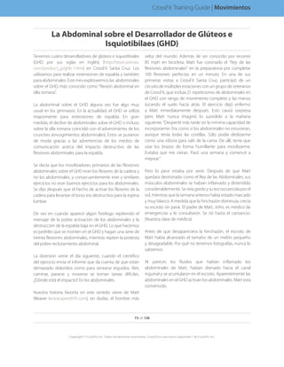 Tenemos cuatro desarrolladores de glúteos e isquiotibiales
(GHD por sus siglas en inglés) (http://store.sorinex.
com/product_p/ghb-1.htm) en CrossFit Santa Cruz. Los
utilizamos para realizar extensiones de espalda y también
paraabdominales.Estemesexploraremoslas abdominales
sobre el GHD, más conocido como “flexión abdominal en
silla romana”.
La abdominal sobre el GHD alguna vez fue algo muy
usual en los gimnasios. En la actualidad, el GHD se utiliza
mayormente para extensiones de espalda. En gran
medida, el declive de abdominales sobre el GHD o incluso
sobre la silla romana coincidió con el advenimiento de los
crunches (encogimientos abdominales). Estos se pusieron
de moda gracias a las advertencias de los medios de
comunicación acerca del impacto destructivo de las
flexiones abdominales para la espalda.
Se decía que los movilizadores primarios de las flexiones
abdominales sobre el GHD eran los flexores de la cadera y
no los abdominales, y consecuentemente este y similares
ejercicios no eran buenos ejercicios para los abdominales.
Se dijo después que el hecho de activar los flexores de la
cadera para levantar el torso era destructivo para la espina
lumbar.
De vez en cuando aparece algún fisiólogo repitiendo el
mensaje de la pobre activación de los abdominales y la
destrucción de la espalda baja en el GHD. Lo que hacemos
es pedirles que se monten en el GHD y hagan una serie de
treinta flexiones abdominales, mientras repiten la protesta
del pobre reclutamiento abdominal.
La diversión viene el día siguiente, cuando el científico
del ejercicio envía el informe que da cuenta de que están
demasiado doloridos como para sentarse erguidos. Reír,
caminar, pararse y moverse se tornan tareas difíciles.
¿Dónde está el impacto? En los abdominales.
Nuestra historia favorita en este sentido viene de Matt
Weaver (www.speed101.com), sin dudas, el hombre más
veloz del mundo. Además de ser conocido por recorrer
85 mph en bicicleta, Matt fue coronado el “Rey de las
flexiones abdominales” en la preparatoria por completar
100 flexiones perfectas en un minuto. En una de sus
primeras visitas a CrossFit Santa Cruz, participó de un
circuito de múltiples estaciones con un grupo de veteranos
de CrossFit, que incluía 21 repeticiones de abdominales en
el GHD con rango de movimiento completo y las manos
tocando el suelo hacia atrás. El ejercicio dejó enfermo
a Matt inmediatamente después. Esto causó sorpresa
pero Matt nunca imaginó lo sucedido a la mañana
siguiente: “Desperté más tarde sin la mínima capacidad de
incorporarme. Era como si los abdominales no estuvieran,
aunque tenía todas las costillas. Sólo podía deslizarme
como una víbora para salir de la cama. De allí, tenía que
usar los brazos de forma humillante para movilizarme.
Evitaba que me vieran. Pasó una semana y comencé a
mejorar.”
Pero lo peor estaba por venir. Después de que Matt
quedara destronado como el Rey de las Abdominales, sus
músculos abdominales se habían inflamado y distendido
considerablemente.Seveíagordoysutezoscurecidaporel
sol, mientras que la semana anterior había estado marcado
y muy blanco. A medida que la hinchazón disminuía, crecía
su escroto sin parar. El padre de Matt, John, es médico de
emergencias y le consultaron. Se rió hasta el cansancio.
(Nuestra clase de médico).
Antes de que desapareciera la hinchazón, el escroto de
Matt había alcanzado el tamaño de un melón pequeño
y desagradable. Por qué no tenemos fotografías, nunca lo
sabremos.
Al parecer, los fluidos que habían inflamado los
abdominales de Matt, habían drenado hacia el canal
inguinal y se acumularon en el escroto. Aparentemente las
abdominales en el GHD activan los abdominales. Matt está
convencido.
73 de 136
Copyright © CrossFit, Inc. Todos los derechos reservados. CrossFit es una marca registrada ® de CrossFit, Inc.
CrossFit Training Guide | Movimientos
La Abdominal sobre el Desarrollador de Glúteos e
Isquiotibilaes (GHD)
 