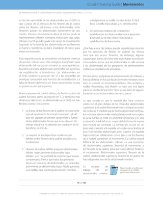 La lección aprendida de las abdominales en el GHD es
que a pesar de la primacía de los flexores de la cadera
sobre los flexores del tronco, o los abdominales, estas
flexiones activan los abdominales fuertemente de dos
modos. Primero, el movimiento lleva el tronco desde la
hiperextensión a flexión completa, incluso con baja carga.
(Ningún crunch puede igualar este rango de movimiento).
Segundo, la función de los abdominales en las flexiones
es fuerte e isométrica, es decir, estabilizan el tronco para
evitar una extensión.
Este segundo punto es consistente con nuestra creencia
de que las contracciones más enérgicas, funcionales para
el desarrollo del tronco, son isométricas, no isoquinéticas.
Nuestros ejercicios abdominales preferidos son ejercicios
de estabilización e isométricos. Las abdominales en
el GHD, sostener la posición de “L”, y las sentadillas de
arranque comparten esta función de estabilización. La
falta de flexión del tronco en estos movimientos oculta
su potencia a los principiantes.
Nuestra experiencia con los atletas y la flexión estática de
cadera funciona como la posición en “L”, y ejercicios más
dinámicos, tales como las abdominales en el GHD, nos han
llevado a varias conclusiones:
1.	 La fuerza de los flexores de la cadera es importante
para el movimiento funcional. Un experto calculó
que son capaces de generar varias veces la fuerza
de los abdominales Pensar que músculos con tal
ventaja mecánica no deberían ser usados en dicho
beneficio, es ridículo.
2.	 La mayoría de los deportistas modernos son
débiles en los flexores de la cadera, eso afecta su
rendimiento.
3.	 Flexores de cadera débiles aseguran abdominales
débiles -especialmente abdominales bajos
débiles- y no hay cantidad de crunches que pueda
compensarlo. (Parece que todos los gimnasios
tienen un instructor de abdominales con una bolsa
prominente de abdominales bajos. Pídale que suba
una rodilla y que mantenga la posición mientras
usted presiona su rodilla con dos dedos. Es fácil
llevar la rodilla hacia abajo, y no debería serlo).
4.	 Sin ejercicios estáticos de contracción/
estabilización, los abdominales nunca aprenden
a ejecutar su rol más crítico y funcional: la
estabilización de línea media.
¿Qué hay acerca del peligro para la espalda baja inducido
por los ejercicios de flexión de cadera? No hemos
visto que eso ocurra. Tenemos, sin embargo, algunas
corazonadas acerca de cómo esto pudo haber ocurrido en
comunidades en las que las abdominales en silla romana
y las abdominales de los programas de entrenamiento
militar eran ampliamente aceptadas.
Primero, en los programas de entrenamiento de militares y
fuerzas de la ley en los que las abdominales reinaban, estos
eran en esencia un movimiento bifásico. Pies anclados y
rodillas flexionadas, esta flexión se hace con una ligera
pausa en medio de la acción. Fíjese en un video de alguien
haciendo estas abdominales y verá esta pausa.
Lo que sucede es que la espalda alta hace contacto
sólido con el piso debajo de los músculos abdominales
superiores, y así poder flexionar el tronco y lograr un punto
de contacto. A medida que la flexión abdominal continúa,
los músculos abdominales medios flexionan el tronco pero
la curva lumbar se rinde sin encontrar resistencia y en una
contracción total del recto mayor del abdomen la espina
está neutral, no contraída. La contracción ocurre sin un
peso real; el vientre y la espalda se hunden acercándose al
piso. Esto frena las abdominales, pero la pelvis y la espalda
baja contactan sólidamente con el piso y así los flexores
de la cadera completan el movimiento. La cuenta natural
bifásica de las abdominales militares es una repetición
de abdominales superiores llevando el movimiento a
los flexores de la cadera, para que estos últimos finalicen
el movimiento. Abdominales superiores, flexores de la
cadera. Abdominales superiores, flexores de la cadera. No
hay trabajo efectivo de los abdominales medios.
La escasez de
trabajo de los
abdominales medios,
http://media.crossfit.com/
cf-video/cfj-oct-2005/
glute-ham-demo.wmv
La Abdominal sobre el Desarrollador de Glúteos e Isquiotibilaes (GHD)....(continúa)
74 de 136
Copyright © CrossFit, Inc. Todos los derechos reservados. CrossFit es una marca registrada ® de CrossFit, Inc.
CrossFit Training Guide | Movimientos
 