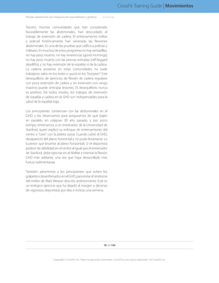 Tercero, muchas comunidades que han considerado
favorablemente las abdominales, han descuidado el
trabajo de extensión de cadera. El entrenamiento militar
y policial históricamente han venerado las flexiones
abdominales. Es una de las pruebas que califica a policías y
militares.Enmuchosdeestosprogramasnohaysentadillas,
no hay peso muerto, no hay reverencias (good mornings),
no hay peso muerto con las piernas estiradas (stiff legged
deadlifts), y no hay extensión de la espalda ni de la cadera.
La cadena posterior en estas comunidades no suele
trabajarse, salvo en los trotes o quizá en los “burpees”. Este
desequilibrio de ejercicios de flexión de cadera regulares
con poca extensión de cadera y sin extensión con rango
máximo puede anticipar lesiones. El desequilibrio nunca
es positivo. De todos modos, los trabajos de extensión
de espalda y cadera en el GHD son indispensables para la
salud de la espalda baja.
Los principiantes comienzan con las abdominales en el
GHD, y los observamos para asegurarnos de que bajen
en paralelo sin colapsar. (El año pasado, y por poco
tiempo, entrenamos a un entrenador de la Universidad de
Stanford, quien explicó su enfoque de entrenamiento del
centro o “core” con la pelota suiza). Cuando subió al GHD,
desapareció del plano horizontal y no pudo levantarse. Lo
tuvieron que levantar al plano horizontal). Si el deportista
padece de debilidad en el centro al igual que el entrenador
de Stanford, debe ejercitar en el AbMat e intentar la flexión
GHD más adelante, una vez que haya desarrollado más
fuerza rudimentariaa.
También advertimos a los principiantes que eviten los
golpeteosdesenfrenadosenelGHD,paraevitarelsíndrome
del melón de Matt Weaver descrito anteriormente. Este es
un enérgico ejercicio que ha dejado al margen a decenas
de vigorosos deportistas por días e incluso una semana.
Flexión abdominal con máquina de isquiotibiales y glúteos. . . . . . .(continúa)
76 de 136
Copyright © CrossFit, Inc. Todos los derechos reservados. CrossFit es una marca registrada ® de CrossFit, Inc.
CrossFit Training Guide | Movimientos
 