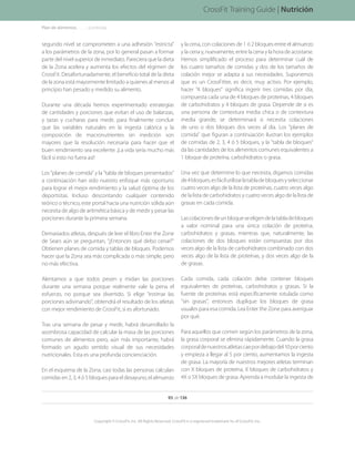 segundo nivel se comprometen a una adhesión estricta
a los parámetros de la zona, por lo general pasan a formar
parte del nivel superior de inmediato. Pareciera que la dieta
de la Zona acelera y aumenta los efectos del régimen de
CrossFit. Desafortunadamente, el beneficio total de la dieta
de la zona está mayormente limitado a quienes al menos al
principio han pesado y medido su alimento.
Durante una década hemos experimentado estrategias
de cantidades y porciones que evitan el uso de balanzas,
y tazas y cucharas para medir, para finalmente concluir
que las variables naturales en la ingesta calórica y la
composición de macronutrientes sin medición son
mayores que la resolución necesaria para hacer que el
buen rendimiento sea excelente. ¡La vida sería mucho más
fácil si esto no fuera así!
Los planes de comida y la tabla de bloques presentados
a continúación han sido nuestro enfoque más oportuno
para lograr el mejor rendimiento y la salud óptima de los
deportistas. Incluso descontando cualquier contenido
teórico o técnico, este portal hacia una nutrición sólida aún
necesita de algo de aritmética básica y de medir y pesar las
porciones durante la primera semana.
Demasiados atletas, después de leer el libro Enter the Zone
de Sears aún se preguntan, “¿Entonces qué debo cenar?
Obtienen planes de comida y tablas de bloques. Podemos
hacer que la Zona sea más complicada o más simple, pero
no más efectiva.
Alentamos a que todos pesen y midan las porciones
durante una semana porque realmente vale la pena el
esfuerzo, no porque sea divertido. Si elige estimar las
porciones adivinando, obtendrá el resultado de los atletas
con mejor rendimiento de CrossFit, si es afortunado.
Tras una semana de pesar y medir, habrá desarrollado la
asombrosa capacidad de calcular la masa de las porciones
comunes de alimentos pero, aún más importante, habrá
formado un agudo sentido visual de sus necesidades
nutricionales. Esta es una profunda concienciación.
En el esquema de la Zona, casi todas las personas calculan
comidas en 2, 3, 4 ó 5 bloques para el desayuno, el almuerzo
y la cena, con colaciones de 1 ó 2 bloques entre el almuerzo
y la cena y, nuevamente, entre la cena y la hora de acostarse.
Hemos simplificado el proceso para determinar cuál de
los cuatro tamaños de comidas y dos de los tamaños de
colación mejor se adapta a sus necesidades. Suponemos
que es un CrossFitter, es decir, muy activo. Por ejemplo,
hacer 4 bloques significa ingerir tres comidas por día,
compuesta cada una de 4 bloques de proteínas, 4 bloques
de carbohidratos y 4 bloques de grasa. Depende de si es
una persona de contextura media chica o de contextura
media grande, se determinará si necesita colaciones
de uno o dos bloques dos veces al día. Los planes de
comida que figuran a continúación ilustran los ejemplos
de comidas de 2, 3, 4 ó 5 bloques, y la tabla de bloques
da las cantidades de los alimentos comunes equivalentes a
1 bloque de proteína, carbohidratos o grasa.
Una vez que determine lo que necesita, digamos comidas
de4bloques,esfácilutilizarlatabladebloquesyseleccionar
cuatro veces algo de la lista de proteínas, cuatro veces algo
de la lista de carbohidratos y cuatro veces algo de la lista de
grasas en cada comida.
Lascolacionesdeunbloqueseeligendelatabladebloques
a valor nominal para una única colación de proteína,
carbohidratos y grasas, mientras que, naturalmente, las
colaciones de dos bloques están compuestas por dos
veces algo de la lista de carbohidratos combinado con dos
veces algo de la lista de proteínas, y dos veces algo de la
de grasas.
Cada comida, cada colación debe contener bloques
equivalentes de proteínas, carbohidratos y grasas. Si la
fuente de proteínas está específicamente rotulada como
sin grasas, entonces duplique los bloques de grasa
usuales para esa comida. Lea Enter the Zone para averiguar
por qué.
Para aquellos que comen según los parámetros de la zona,
la grasa corporal se elimina rápidamente. Cuando la grasa
corporaldenuestrosatletascaepordebajodel10porciento
y empieza a llegar al 5 por ciento, aumentamos la ingesta
de grasa. La mayoría de nuestros mejores atletas terminan
con X bloques de proteína, X bloques de carbohidratos y
4X o 5X bloques de grasa. Aprenda a modular la ingesta de
Nutrición
Plan de alimentos. . . . . . . .(continúa)
93 de 136
Copyright © CrossFit, Inc. All Rights Reserved. CrossFit is a registered trademark ‰ of CrossFit, Inc.
CrossFit Training Guide | Nutrición
 