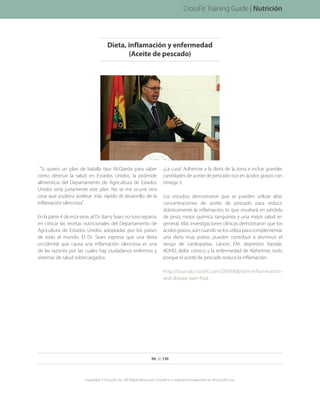 Si quiero un plan de batalla tipo Al-Qaeda para saber
cómo destruir la salud en Estados Unidos, la pirámide
alimenticia del Departamento de Agricultura de Estados
Unidos sería justamente este plan. No se me ocurre otra
cosa que pudiera acelerar más rápido el desarrollo de la
inflamación silenciosa.
En la parte 4 de esta serie, el Dr. Barry Sears no tuvo reparos
en criticar las recetas nutricionales del Departamento de
Agricultura de Estados Unidos adoptadas por los países
de todo el mundo. El Dr. Sears expresa que una dieta
occidental que causa una inflamación silenciosa es una
de las razones por las cuales hay ciudadanos enfermos y
sistemas de salud sobrecargados.
¿La cura? Adherirse a la dieta de la zona e incluir grandes
cantidades de aceite de pescado rico en ácidos grasos con
omega 3.
Los estudios demostraron que se pueden utilizar altas
concentraciones de aceite de pescado para reducir
drásticamente la inflamación, lo que resultará en pérdida
de peso, mejor química sanguínea y una mejor salud en
general. Más investigaciones clínicas demostraron que los
ácidos grasos, aún cuando se los utiliza para complementar
una dieta muy pobre, pueden contribuir a disminuir el
riesgo de cardiopatías, cáncer, EM, depresión bipolar,
ADHD, dolor crónico y la enfermedad de Alzheimer, todo
porque el aceite de pescado reduce la inflamación.
http://journal.crossfit.com/2009/08/diet-inflammation-
and-disease-part-4.tpl
Nutrición
Dieta, inflamación y enfermedad
(Aceite de pescado)
96 de 136
Copyright © CrossFit, Inc. All Rights Reserved. CrossFit is a registered trademark ‰ of CrossFit, Inc.
CrossFit Training Guide | Nutrición
 