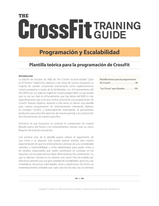 98 de 136
Copyright © CrossFit, Inc. Todos los derechos reservados. CrossFit es una marca registrada ® de CrossFit, Inc.
Programación y Escalabilidad
Introducción
La edición de Octubre de 2002 de The CrossFit Journal titulado “¿Qué
es el Fitness?” explora los objetivos y las metas de nuestro programa. La
mayoría de ustedes comprende exactamente cómo implementamos
nuestro programa a través de la familiaridad, con el Entrenamiento del
Día (WOD por sus siglas en inglés) en nuestra página Web. Lo que puede
que no sea tan claro es el fundamento que hay detrás del WOD o más
específicamente qué es lo que motiva justamente a la programación de
CrossFit. Nuestro objetivo, respecto a este tema, es ofrecer una plantilla
para nuestra programación de entrenamientos intentando elaborar
el concepto CrossFit, y potencialmente estimulando el pensamiento
productivo para prescribir ejercicios de manera general, y la construcción
de entrenamientos de manera específica.
Asimismo, lo que buscamos es conectar la comprensión de nuestra
filosofía acerca del fitness y los entrenamientos mismos, esto es, cómo
llegamos de la teoría a la práctica.
Una primera vista de la plantilla parece ofrecer el seguimiento de
una rutina o un régimen. Esto puede parecer extraño ante nuestra
argumentación de que los entrenamientos precisan de una considerable
variedad o imprevisibilidad, y cierta aleatoriedad, para poder imitar a
los desafíos imprevisibles que suelen presentarse en combate, en los
deportes y en la supervivencia diaria. Mencionamos frecuentemente: “Lo
que tu régimen necesita es no volverse una rutina”. Pero el modelo que
ofrecemos permite usar una gran variedad de modalidades, ejercicios, vías
metabólicas, descansos, intensidades, series y repeticiones. De hecho, es
matemáticamente probable que cada ciclo de tres días sea un estímulo
Plantilla teórica para la programación de CrossFit
Plantilla teórica para la programación
de CrossFit .  .  .  .  .  .  .  .  .  .  .  .  .  .  .  .  .  .  .  .  .  .  .  .  .  . 98
“Las Chicas” para Abuelas. .  .  .  .  .  .  .  .  .  . 104
 