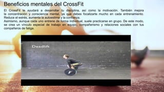 Beneficios mentales del CrossFit
El CrossFit te ayudará a desarrollar tu disciplina, así como la motivación. También mejora
la concentración y consciencia mental, ya que debes focalizarte mucho en cada entrenamiento.
Reduce el estrés, aumenta la autoestima y la confianza.
Asimismo, aunque cada uno entrene de forma individual, suele practicarse en grupo. De este modo,
se crea un vínculo especial de trabajo en equipo, compañerismo y relaciones sociales con tus
compañeros de fatiga.
 