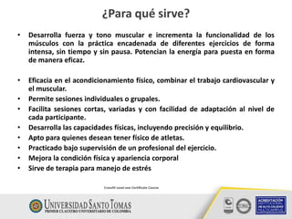 • Desarrolla fuerza y tono muscular e incrementa la funcionalidad de los
músculos con la práctica encadenada de diferentes ejercicios de forma
intensa, sin tiempo y sin pausa. Potencian la energía para puesta en forma
de manera eficaz.
• Eficacia en el acondicionamiento físico, combinar el trabajo cardiovascular y
el muscular.
• Permite sesiones individuales o grupales.
• Facilita sesiones cortas, variadas y con facilidad de adaptación al nivel de
cada participante.
• Desarrolla las capacidades físicas, incluyendo precisión y equilibrio.
• Apto para quienes desean tener físico de atletas.
• Practicado bajo supervisión de un profesional del ejercicio.
• Mejora la condición física y apariencia corporal
• Sirve de terapia para manejo de estrés
¿Para qué sirve?
Crossfit Level one Certificate Course
 