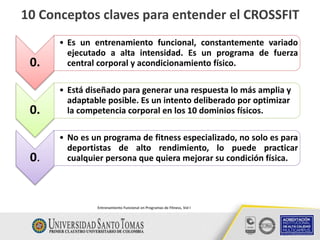 10 Conceptos claves para entender el CROSSFIT
Entrenamiento Funcional en Programas de Fitness, Vol I
0.
• Es un entrenamiento funcional, constantemente variado
ejecutado a alta intensidad. Es un programa de fuerza
central corporal y acondicionamiento físico.
0.
• Está diseñado para generar una respuesta lo más amplia y
adaptable posible. Es un intento deliberado por optimizar
la competencia corporal en los 10 dominios físicos.
0.
• No es un programa de fitness especializado, no solo es para
deportistas de alto rendimiento, lo puede practicar
cualquier persona que quiera mejorar su condición física.
 