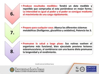 6.
• Produce resultados medibles: Tendrá un data medible y
repetible que comprueba el esta poniéndose en mejor forma.
La intensidad es igual al poder y el poder se consigue mediante
el movimiento de una carga rápidamente.
7.
• Prepara para cualquier cosa: Abarca los diferentes sistemas
metabólicos (fosfágenos, glucolítico y oxidativo), Potencia los 3.
8.
• Promueve la salud a largo plazo: Sus rutinas vuelven el
organismo más funcional, bien ejecutado previene lesiones
osteomusculares, al combinarse con una buena dieta promueve
la longevidad y el rendimiento.
Crossfit Level one Certificate Course
 