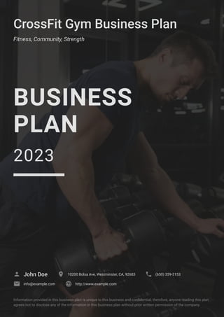 CrossFit Gym Business Plan
Fitness, Community, Strength
BUSINESS
PLAN
2023
John Doe
 10200 Bolsa Ave, Westminster, CA, 92683
 (650) 359-3153

info@example.com
 http://www.example.com

Information provided in this business plan is unique to this business and confidential; therefore, anyone reading this plan
agrees not to disclose any of the information in this business plan without prior written permission of the company.
 