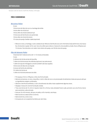 Nutrição e estilo de vida do CrossFit Kids: Receitas, continuação
Guia de Treinamento do CrossFit Kids
Metodologia
Copyright © 2020 CrossFit, LLC. Todos os direitos reservados.
Guia de Treinamento do CrossFit Kids | 100 de 153
PÃES E SOBREMESAS
Biscoitos Paleo
4 ovos
1/4 de xícara de óleo de coco ou manteiga derretida
1/4 de colher de chá de sal
1/4 de colher de chá de cebola em pó
1/3 de xícara de farinha de coco peneirada
1/4 de colher de chá de fermento
1/2 xícara de queijo cheddar ralado (opcional)
• Misture os ovos, a manteiga, o sal e a cebola em pó. Misture a farinha de coco com o fermento e bata até formar uma massa
lisa. Acrescente o queijo. Se for usar. Use uma colher para colocar a massa em uma assadeira untada. Asse a 200 graus por
15 minutos. Para biscoitos com sabor mais intenso de queijo, use 3/4 de xícara de queijo.
Pão de banana Paleo
3 bananas bem maduras (cerca de 1 e 1/2 xícara), amassadas
3 ovos
2 colheres de chá de extrato de baunilha
1 colher de chá de extrato de amêndoa (opcional, mas adoramos!)
1 colher de sopa de mel (agave ou bordo também são boas opções)
1/4 de xícara de óleo de coco líquido
2 xícaras de farinha de amêndoa
1/2 colher de chá de sal
1 colher de chá de bicarbonato de sódio
• Pré-aqueça o forno a 180 graus. Unte uma forma de pão.
• Adicione as bananas, os ovos, a baunilha, o mel e o óleo de coco a um processador de alimentos e bata aos poucos até que
os ingredientes estejam combinados.
• Adicione a farinha de amêndoa, o sal e o bicarbonato de sódio e bata rapidamente algumas vezes.
• Despeje a massa em uma forma de pão untada.
• *Use uma forma de 10 x 20 cm. Quanto maior for a forma, mais achatado ficará o pão, portanto use uma forma menor
para aumentar a altura do pão.
• Asse por 55 a 65 minutos, até que um palito, se for inserido, saia limpo.
• Retire do forno e deixe esfriar na forma.
• Retire da forma, corte e sirva.
• Armazene em um recipiente hermético por até 4 dias.
 