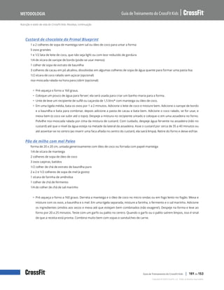 Nutrição e estilo de vida do CrossFit Kids: Receitas, continuação
Guia de Treinamento do CrossFit Kids
Metodologia
Copyright © 2020 CrossFit, LLC. Todos os direitos reservados.
Guia de Treinamento do CrossFit Kids | 101 de 153
Custard de chocolate da Primal Blueprint
1 a 2 colheres de sopa de manteiga sem sal ou óleo de coco para untar a forma
5 ovos grandes
1 e 1/2 lata de leite de coco, que não seja light ou com teor reduzido de gordura
1/4 de xícara de xarope de bordo (pode-se usar menos)
1 colher de sopa de extrato de baunilha
3 colheres de cacau em pó alcalino, dissolvidas em algumas colheres de sopa de água quente para formar uma pasta lisa
1/2 xícara de coco ralado sem açúcar (opcional)
noz-moscada ralada na hora para cobrir (opcional)
• Pré-aqueça o forno a 160 graus.
• Coloque um pouco de água para ferver; ela será usada para criar um banho-maria para a forma.
• Unte de leve um recipiente de suflê ou caçarola de 1,5 litro* com manteiga ou óleo de coco.
• Em uma tigela média, bata os ovos por 1 a 2 minutos. Adicione o leite de coco e misture bem. Adicione o xarope de bordo
e a baunilha e bata para combinar, depois adicione a pasta de cacau e bata bem. Adicione o coco ralado, se for usar, e
mexa bem (o coco vai subir até o topo). Despeje a mistura no recipiente untado e coloque-o em uma assadeira no forno.
Polvilhe noz-moscada ralada por cima da mistura de custard. Com cuidado, despeje água fervente na assadeira (não no
custard) até que o nível da água esteja na metade da lateral da assadeira. Asse o custard por cerca de 35 a 40 minutos ou
até assentar-se no centro (ao inserir uma faca afiada no centro do custard, ela sairá limpa). Retire do forno e deixe esfriar.
Pão de milho com mel Paleo
forma de 20 x 20 cm, untada generosamente com óleo de coco ou forrada com papel-manteiga
1/4 de xícara de manteiga
2 colheres de sopa de óleo de coco
3 ovos caipiras, batidos
1/2 colher de chá de extrato de baunilha puro
2 a 2 e 1/2 colheres de sopa de mel (a gosto)
1 xícara de farinha de amêndoa
1 colher de chá de fermento
1/4 de colher de chá de sal marinho
• Pré-aqueça o forno a 160 graus. Derreta a manteiga e o óleo de coco no micro-ondas ou em fogo lento no fogão. Mexa e
misture com os ovos, a baunilha e o mel. Em uma tigela separada, misture a farinha, o fermento e o sal marinho. Adicione
os ingredientes úmidos aos secos e mexa até que estejam bem combinados (não exagere!). Despeje na forma e leve ao
forno por 20 a 25 minutos. Teste com um garfo ou palito no centro. Quando o garfo ou o palito saírem limpos, isso é sinal
de que a receita está pronta. Combina muito bem com sopas e sanduíches de carne.
 