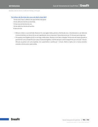 Nutrição e estilo de vida do CrossFit Kids: Receitas, continuação
Guia de Treinamento do CrossFit Kids
Metodologia
Copyright © 2020 CrossFit, LLC. Todos os direitos reservados.
Guia de Treinamento do CrossFit Kids | 102 de 153
Tortilhas de farinha de coco da Bob’s Red Mill
1/4 de xícara mais 2 colheres de sopa de leite não lácteo
1/4 de colher de chá de suco de limão
1/4 de xícara de farinha de coco
1/8 de colher de chá de sal marinho
8 claras de ovo
• Misture o leite e o suco de limão. Reserve. Em uma tigela média, peneire a farinha de coco, o bicarbonato e o sal. Adicione
a mistura de leite e as claras de ovo aos ingredientes secos e bata bem. Deixe descansar por 10 minutos para engrossar.
• Pré-aqueça uma frigideira de 20 cm em fogo médio-baixo. Revista-a com óleo e despeje 1/4 de xícara de massa, girando-a
para formar uma camada fina que cubra o fundo da frigideira. Cozinhe até que o centro esteja firme, por cerca de 1 minuto.
Afrouxe as pontas com uma espátula, vire suavemente e cozinhe por 1 minuto. Retire e repita com a massa restante,
untando a forma entre cada tortilha.
 