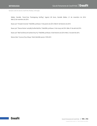 Nutrição e estilo de vida do CrossFit Kids: Receitas, continuação
Guia de Treinamento do CrossFit Kids
Metodologia
Copyright © 2020 CrossFit, LLC. Todos os direitos reservados.
Guia de Treinamento do CrossFit Kids | 104 de 153
Walker, Danielle. “Grain-Free Thanksgiving Stuffing.” Against All Grain, Danielle Walker, 21 de novembro de 2014.
Web 22 de novembro de 2014.
Bauer, Juli. “Pumpkin Granola.” PaleOMG, Juli Bauer, 10 de janeiro de 2013. Web 01 de fevereiro de 2013
Bauer, Juli. “’Peanut Butter’ and Jelly Stuffed Muffins.” PaleOMG, Juli Bauer, 14 de março de 2014. Web. 01 de abril de 2014.
Bauer, Juli. “Beef and Broccoli Cashew Stiry Fry.” PaleOMG, Juli Bauer, 18 de fevereiro de 2014. Web. 21 de abril de 2015.
Moore, Bob. “Coconut Flour Wraps.” Bob’s Red Mill. Janeiro 1978-2015
 
