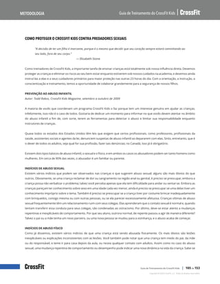 Como proteger o CrossFit Kids contra predadores sexuais, continuação
Guia de Treinamento do CrossFit Kids
Metodologia
Copyright © 2020 CrossFit, LLC. Todos os direitos reservados.
Guia de Treinamento do CrossFit Kids | 105 de 153
COMO PROTEGER O CROSSFIT KIDS CONTRA PREDADORES SEXUAIS
“A decisão de ter um filho é marcante, porque é o mesmo que decidir que seu coração sempre estará caminhando ao
seu lado, fora de seu corpo.”
— Elizabeth Stone
Como treinadores de CrossFit Kids, a importante tarefa de ensinar crianças está totalmente sob nossa influência direta. Devemos
proteger as crianças e eliminar os riscos ao seu bem-estar enquanto estiverem sob nossos cuidados na academia, e devemos ainda
instruí-las a elas e a seus cuidadores primários para maior proteção nas outras 23 horas do dia. Com a orientação, a instrução, a
conscientização e treinamento, temos a oportunidade de colaborar grandemente para a segurança de nossos filhos.
PREVENÇÃO AO ABUSO INFANTIL
Autor: Todd Rakos, CrossFit Kids Magazine, setembro a outubro de 2009
A maioria de vocês que coordenam um programa CrossFit Kids o faz porque tem um interesse genuíno em ajudar as crianças;
infelizmente, isso não é o caso de todos. Gostaria de dedicar um momento para informar no que vocês devem atentar no âmbito
do abuso infantil a fim de, com sorte, terem as ferramentas para detectar o abuso e limitar sua responsabilidade enquanto
instrutores de crianças.
Quase todos os estados dos Estados Unidos têm leis que exigem que certos profissionais, como professores, profissionais da
saúde, assistentes sociais e agentes da lei, denunciem suspeitas de abuso infantil ao depararem com elas. Sinto, entretanto, que é
o dever de todos os adultos, seja qual for sua profissão, fazer tais denúncias; no Canadá, isso já é obrigatório.
Existem dois tipos básicos de abuso infantil, o sexual e o físico, e em ambos os casos os abusadores podem ser tanto homens como
mulheres. Em cerca de 90% das vezes, o abusador é um familiar ou parente.
INDÍCIOS DE ABUSO SEXUAL
Existem vários indícios que podem ser observados nas crianças e que sugerem abuso sexual; alguns são mais óbvios do que
outros. Obviamente, se uma criança reclamar de dor ou sangramento na região anal ou genital, é preciso se preocupar, embora a
criança possa não verbalizar o problema; talvez você perceba apenas que ela tem dificuldade para andar ou sentar-se. Embora as
crianças pareçam ter conhecimento sobre sexo em uma idade cada vez menor, ainda é preciso se preocupar se uma delas tiver um
conhecimento impróprio sobre o tema. Também é preciso se preocupar se a criança tiver por costume brincar inadequadamente
com brinquedos, consigo mesma ou com outras pessoas, ou se ela parecer excessivamente afetuosa. Crianças vítimas de abuso
sexual frequentemente têm um relacionamento ruim com seus colegas. Elas aprenderam que o contato sexual é normal e, quando
tentam transferir essa conduta para seus colegas, são condenadas ao ostracismo. Por último, deve-se estar atento a mudanças
repentinas e inexplicáveis de comportamento. Por que seu aluno, outrora normal, de repente passou a agir de maneira diferente?
Talvez o pai ou a mãe tenha um novo parceiro, ou uma nova pessoa se mudou para a vizinhança, e o abuso acaba de começar.
INDÍCIOS DE ABUSO FÍSICO
Como já dissemos, existem vários indícios de que uma criança está sendo abusada fisicamente. Os mais óbvios são lesões
inexplicáveis ou explicações inconsistentes com as lesões. Você também pode notar que uma criança tem medo do pai, da mãe
ou do responsável, e teme ir para casa depois da aula, ou receia qualquer contato com adultos. Assim como no caso do abuso
sexual, uma mudança repentina de comportamento ou desempenho pode indicar uma nova dinâmica na vida da criança. Sabe-se
 
