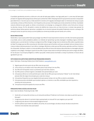 Como proteger o CrossFit Kids contra predadores sexuais, continuação
Guia de Treinamento do CrossFit Kids
Metodologia
Copyright © 2020 CrossFit, LLC. Todos os direitos reservados.
Guia de Treinamento do CrossFit Kids | 107 de 153
O predador geralmente encontra a vítima em uma sala de bate-papo pública, mas logo pede para ir a uma área de bate-papo
privada. Em seguida, ele faz perguntas às vítimas para conhecê-las melhor. Ele perguntará em que parte da casa está o computador
para determinar o risco de o pai ou a mãe assistirem à conversa. Em seguida, ele desejará saber os interesses da criança ou quais
suas bandas, artistas ou filmes favoritos. Com frequência, ele usa essas informações para enviar presentes às vítimas. O predador
costuma oferecer-se para ajudar as vítimas a encontrarem um emprego ou conseguirem dinheiro como forma de se insinuar
na vida das crianças. Por fim, ele pedirá o número do telefone da criança como um meio de tornar o contato mais pessoal. Se
nenhuma dessas táticas parecer aproximar o predador de um encontro pessoal, ele poderá finalmente recorrer a ameaças. Ele
ameaçará contar aos pais da criança ou tornar públicas as conversas privadas que vem tendo com a vítima.
DICAS PARA OS PAIS
Diante disso, o que os pais podem fazer para proteger seus filhos? O mais importante é conversar com eles. De maneira apropriada
à sua idade, avise-os sobre predadores adultos e os métodos de “grooming” que eles empregam. Estabeleça regras e diretrizes
razoáveis para o uso da internet. Conheça os amigos do seu filho. Há algum amigo novo na vida de seu filho sobre o qual ele reluta
em falar? Os amigos que seu filho costumava ter não estão mais por perto? (Lembre-se de que o predador tenta se interpor entre a
criança e todas as demais pessoas.) E, por último, investigue. Monitore os sites que seu filho acessa; aprenda a verificar o histórico
do computador. Verifique o celular e a conta de telefone de seu filho em busca de números desconhecidos ou mensagens de texto
suspeitas ou em códigos. Investigue o quarto do seu filho. Os pais muitas vezes se esforçam demais para serem amigos dos filhos,
em vez de pais. É sua função protegê-los o melhor que puder; embora possa incomodar a criança no presente, no futuro ela vai
agradecê-lo por isso.
OITO SINAIS DE ALERTA PARA IDENTIFICAR PREDADORES INFANTIS
Autor: Yello Dyno, Protecting Children from Child Predators, www.yellodyno.com
1) Alguém gosta de estar perto do seu filho mais do que você.
2) Uma criança ou um adulto muito mais velho passa muito tempo com seu filho.
3) Seu filho tem brinquedos novos ou presentes que você não comprou.
4) Seu filho parece conhecer lugares e atividades não apresentadas por você.
5) Uma pessoa oferece-se continuamente para cuidar de seu filho para que você possa “relaxar” ou ter mais tempo
pessoal. (Ela não exige remuneração para cuidar da criança.)
6) Uma pessoa frequenta sua casa regularmente para passar tempo com seu filho ou levá-lo a atividades.
7) Uma pessoa pratica atividades que envolvem apenas a si mesma e a seu filho; atividades que não requerem a
presença de outras pessoas.
8) Uma pessoa está preocupada e/ou encara seu filho.
PERGUNTAS PARA A ESCOLA DO SEU FILHO
Autor: Gavin de Becker, Protecting the Gift, 1999
• Vocês têm um manual de normas ou um manual do professor? Poderiam me fornecer uma cópia ou permitir que eu o
leia aqui?
• A segurança dos alunos é o primeiro tópico apresentado no manual? Em caso negativo, por que não?
• A segurança dos alunos é mencionada de alguma forma?
• Existem políticas que tratem da violência, de armas, do uso de drogas, do abuso sexual, do abuso sexual entre
menores e de visitantes não autorizados?
 