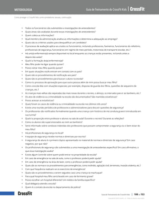 Como proteger o CrossFit Kids contra predadores sexuais, continuação
Guia de Treinamento do CrossFit Kids
Metodologia
Copyright © 2020 CrossFit, LLC. Todos os direitos reservados.
Guia de Treinamento do CrossFit Kids | 108 de 153
• Todos os funcionários são submetidos a investigações de antecedentes?
• Quais áreas são avaliadas durante essas investigações de antecedentes?
• Quem coleta as informações?
• Qual membro da administração analisa as informações e determina a adequação ao emprego?
• Quais são os critérios usados para desqualificar um candidato?
• O processo de avaliação aplica-se a todos os funcionários, incluindo professores, faxineiros, funcionários do refeitório,
profissionais de segurança, funcionários em regime de meio período, motoristas de transporte escolar, etc.?
• Há um(a) enfermeiro(a) sempre disponível no local enquanto as crianças estão presentes, incluindo antes e
depois das aulas?
• Qual é a formação do(a) enfermeiro(a)?
• Meu filho pode me ligar quando quiser?
• Posso visitar meu filho quando quiser?
• Em quais situações vocês entram em contato com os pais?
• Quais são os procedimentos de notificação aos pais?
• Quais são os procedimentos para buscar o aluno na escola?
• Como é o processo de aprovação para que outra pessoa além de mim possa buscar meu filho?
• Como a escola lida com situações especiais; por exemplo, disputas de guarda dos filhos, questões de sequestro de
crianças, etc.?
• As crianças mais velhas são separadas das mais novas durante o recreio, o almoço, os intervalos para ir ao banheiro, etc.?
• Os atos de violência ou criminalidade na escola são documentados? São mantidas estatísticas?
• Posso acessar as estatísticas?
• Quais foram os casos de violência ou criminalidade na escola nos últimos três anos?
• Existe uma reunião periódica de professores e administradores para discutir questões de segurança?
• Os professores são notificados formalmente quando uma criança com histórico de má conduta grave é introduzida em
sua turma?
• Qual é a proporção entre professor e alunos na sala de aula? Durante o recreio? Durante as refeições?
• Como os alunos são supervisionados ao irem ao banheiro?
• Serei informado sobre condutas indevidas dos professores que possam comprometer a segurança ou o bem-estar do
meu filho?
• Há profissionais de segurança no local?
• A equipe de segurança recebe normas e diretrizes por escrito?
• A segurança do aluno é o primeiro tópico apresentado no material de normas e diretrizes de segurança? Em caso
negativo, por que não?
• Os profissionais de segurança são submetidos a uma investigação de antecedentes específica? Em caso afirmativo, o
que essa investigação avalia?
• Existe algum controle sobre quem pode entrar na propriedade da escola?
• Em caso de emergência na sala de aula, como o professor poderá pedir ajuda?
• Em caso de emergência na área de lazer, como o professor poderá pedir ajuda?
• Quais são as normas e os procedimentos para emergências, como incêndio, agitação civil, terremoto, invasão violenta, etc.?
• Com que frequência realizam-se os exercícios de emergência?
• Quais são os procedimentos a serem seguidos caso uma criança se machuque?
• Para qual hospital meu filho seria levado em caso de ferimento grave?
• Posso escolher um hospital diferente? Um médico da família específico?
• Qual delegacia atende a escola?
• Quem é o contato da escola no departamento de polícia?
 
