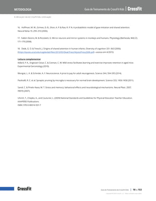 A ciência por trás do CrossFit Kids, continuação
Guia de Treinamento do CrossFit Kids
Metodologia
Copyright © 2020 CrossFit, LLC. Todos os direitos reservados.
Guia de Treinamento do CrossFit Kids | 10 de 153
16. Hoffman, M. W., Grimes, D. B., Shon, A. P. & Rao, R. P. N. A probabilistic model of gaze imitation and shared attention.
Neural Netw 19, 299–310 (2006).
17. Fabbri-Destro, M. & Rizzolatti, G. Mirror neurons and mirror systems in monkeys and humans. Physiology (Bethesda, Md) 23,
171–179 (2008).
18. Deák, G. O. & Triesch, J. Origins of shared attention in human infants. Diversity of cognition 331–363 (2006).
(https://quote.ucsd.edu/cogdevlab/files/2013/05/DeakTrieschKyotoPress2006.pdf—acesso em 4/2015)
Leitura complementar
Adlard, P. A., Engesser-Cesar, C. & Cotman, C. W. Mild stress facilitates learning and exercise improves retention in aged mice.
Experimental Gerontology (2010).
Mongiat, L. A. & Schinder, A. F. Neuroscience. A price to pay for adult neurogenesis. Science 344, 594-595 (2014).
Paolicelli, R. C. et al. Synaptic pruning by microglia is necessary for normal brain development. Science 333, 1456-1458 (2011).
Sandi, C. & Pinelo-Nava, M. T. Stress and memory: behavioral effects and neurobiological mechanisms. Neural Plast. 2007,
78970 (2007).
Uhrich, T., Chepko, A., and Couturier, L. (2009) National Standards and Guidelines for Physical Education Teacher Education.
AAHPERD Publications.
ISBN: 978-0-88314-931-7
 