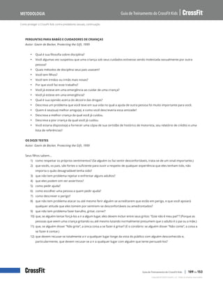 Como proteger o CrossFit Kids contra predadores sexuais, continuação
Guia de Treinamento do CrossFit Kids
Metodologia
Copyright © 2020 CrossFit, LLC. Todos os direitos reservados.
Guia de Treinamento do CrossFit Kids | 109 de 153
PERGUNTAS PARA BABÁS E CUIDADORES DE CRIANÇAS
Autor: Gavin de Becker, Protecting the Gift, 1999
• Qual é sua filosofia sobre disciplina?
• Você algumas vez suspeitou que uma criança sob seus cuidados estivesse sendo molestada sexualmente por outra
pessoa?
• Quais métodos de disciplina seus pais usavam?
• Você tem filhos?
• Você tem irmãos ou irmãs mais novas?
• Por que você faz esse trabalho?
• Você já esteve em uma emergência ao cuidar de uma criança?
• Você já esteve em uma emergência?
• Qual é sua opinião acerca do álcool e das drogas?
• Descreva um problema que você teve em sua vida no qual a ajuda de outra pessoa foi muito importante para você.
• Quem é seu(sua) melhor amigo(a), e como você descreveria essa amizade?
• Descreva a melhor criança da qual você já cuidou.
• Descreva a pior criança da qual você já cuidou.
• Você estaria disposto(a) a fornecer uma cópia de sua certidão de histórico de motorista, seu relatório de crédito e uma
lista de referências?
OS DOZE TESTES
Autor: Gavin de Becker, Protecting the Gift, 1999
Seus filhos sabem…
1) como respeitar os próprios sentimentos? (Se alguém os faz sentir desconfortáveis, trata-se de um sinal importante.)
2) que vocês, os pais, são fortes o suficiente para ouvir a respeito de qualquer experiência que eles tenham tido, não
importa o quão desagradável tenha sido?
3) que não tem problema rejeitar e enfrentar alguns adultos?
4) que eles podem sim ser assertivos?
5) como pedir ajuda?
6) como escolher uma pessoa a quem pedir ajuda?
7) como descrever o perigo?
8) que não tem problema atacar ou até mesmo ferir alguém se acreditarem que estão em perigo, e que você apoiará
qualquer atitude que eles tomem por sentirem-se desconfortáveis ou amedrontados?
9) que não tem problema fazer barulho, gritar, correr?
10) que, se alguém tentar forçá-los a ir a algum lugar, eles devem incluir entre seus gritos: “Este não é meu pai!”? (Porque as
pessoas que veem uma criança gritando ou até mesmo lutando normalmente presumem que o adulto é o pai ou a mãe.)
11) que, se alguém disser “Não grite”, a única coisa a se fazer é gritar? (E o corolário: se alguém disser “Não conte”, a coisa a
se fazer é contar.)
12) que devem recusar-se totalmente a ir a qualquer lugar longe da vista do público com alguém desconhecido e,
particularmente, que devem recusar-se a ir a qualquer lugar com alguém que tente persuadi-los?
 