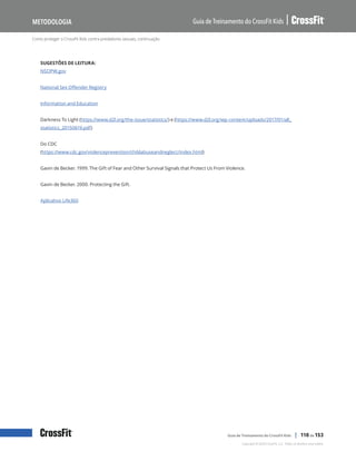 Como proteger o CrossFit Kids contra predadores sexuais, continuação
Guia de Treinamento do CrossFit Kids
Metodologia
Copyright © 2020 CrossFit, LLC. Todos os direitos reservados.
Guia de Treinamento do CrossFit Kids | 110 de 153
SUGESTÕES DE LEITURA:
NSOPW.gov
National Sex Offender Registry
Information and Education
Darkness To Light (https://www.d2l.org/the-issue/statistics/) e (https://www.d2l.org/wp-content/uploads/2017/01/all_
statistics_20150619.pdf)
Do CDC
(https://www.cdc.gov/violenceprevention/childabuseandneglect/index.html)
Gavin de Becker. 1999. The Gift of Fear and Other Survival Signals that Protect Us From Violence.
Gavin de Becker. 2000. Protecting the Gift.
Aplicativo Life360
 