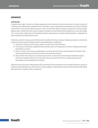 Movimentos, continuação
Guia de Treinamento do CrossFit Kids
Movimentos
Copyright © 2020 CrossFit, LLC. Todos os direitos reservados.
Guia de Treinamento do CrossFit Kids | 111 de 153
MOVIMENTOS
INTRODUÇÃO
O objetivo desta seção é fornecer um método organizado, de fácil consulta e uniforme para ensinar às crianças as dicas de
movimentos dos 10 Movimentos Fundamentais do CrossFit Kids, ou seja, os 9 Movimentos Fundamentais do Curso de Certificado
CrossFit Nível 1, mais o thruster. Neste documento, o termo “CrossFit Kids” refere-se a todas as crianças de 3 a 18 anos de idade.
Algumas dicas e métodos de ensino variam no espectro de idades do CrossFit Kids (Preschool: idades de 3 a 5 anos; Kids: idades
de 5 a 12 anos; Teens: idades de 12 a 18 anos) devido à eficácia comprovada em uma determinada faixa etária, e o designador de
classe específica será usado conforme o caso.
É imperioso, ao ensinar crianças, usar de máxima clareza e detalhes minuciosos, ainda que simples, para explicar os movimentos
e fornecer instruções. Quatro métodos de ensino universalmente bem-sucedidos são:
1) Informar às crianças por onde começar, aonde ir e onde terminar cada movimento.
2) Iniciar todos os movimentos, independentemente da faixa etária, sem carga (nada nas mãos) e só depois acrescentá-la
(tubo de PVC ou outros).
3) Dizer às crianças o que você quer que elas façam, ao invés do que você não quer que eles façam; por exemplo, “fique
de pé na parte final do squat” em vez de “não encurte a parte final do squat”.
4) Buscar ensinar e dar dicas para as crianças enquanto turma. A maioria das crianças não quer se separar do grupo;
tenha muito cuidado ao destacá-las. Em vez disso, esforce-se para fornecer dicas e correções que possam ser
executadas com a participação de vários atletas.
Descobrimos que esses quatro métodos gerais são muito eficazes. Você certamente tem outros métodos; lembre-se, porém, de
sempre torná-los divertidos, pois a forma como a criança enxergará o condicionamento físico por toda a vida está sendo forjada
pelo modo como o treinador conduz o treinamento.
 