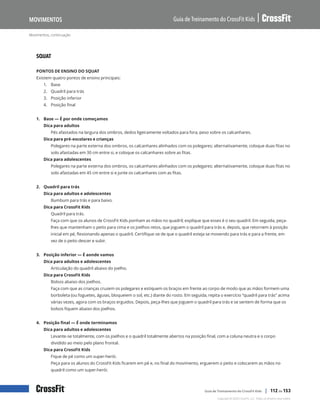 Movimentos, continuação
Guia de Treinamento do CrossFit Kids
Movimentos
Copyright © 2020 CrossFit, LLC. Todos os direitos reservados.
Guia de Treinamento do CrossFit Kids | 112 de 153
SQUAT
PONTOS DE ENSINO DO SQUAT
Existem quatro pontos de ensino principais:
1.	 Base
2.	 Quadril para trás
3.	 Posição inferior
4.	 Posição final
1. Base — É por onde começamos
Dica para adultos
Pés afastados na largura dos ombros, dedos ligeiramente voltados para fora, peso sobre os calcanhares.
Dica para pré-escolares e crianças
Polegares na parte externa dos ombros, os calcanhares alinhados com os polegares; alternativamente, coloque duas fitas no
solo afastadas em 30 cm entre si, e coloque os calcanhares sobre as fitas.
Dica para adolescentes
Polegares na parte externa dos ombros, os calcanhares alinhados com os polegares; alternativamente, coloque duas fitas no
solo afastadas em 45 cm entre si e junte os calcanhares com as fitas.
2. Quadril para trás
Dica para adultos e adolescentes
Bumbum para trás e para baixo.
Dica para CrossFit Kids
Quadril para trás.
Faça com que os alunos de CrossFit Kids ponham as mãos no quadril; explique que esses é o seu quadril. Em seguida, peça-
lhes que mantenham o peito para cima e os joelhos retos, que joguem o quadril para trás e, depois, que retornem à posição
inicial em pé, flexionando apenas o quadril. Certifique-se de que o quadril esteja se movendo para trás e para a frente, em
vez de o peito descer e subir.
3. Posição inferior — É aonde vamos
Dica para adultos e adolescentes
Articulação do quadril abaixo do joelho.
Dica para CrossFit Kids
Bolsos abaixo dos joelhos.
Faça com que as crianças cruzem os polegares e estiquem os braços em frente ao corpo de modo que as mãos formem uma
borboleta (ou foguetes, águias, bloqueiem o sol, etc.) diante do rosto. Em seguida, repita o exercício “quadril para trás” acima
várias vezes, agora com os braços erguidos. Depois, peça-lhes que joguem o quadril para trás e se sentem de forma que os
bolsos fiquem abaixo dos joelhos.
4. Posição final — É onde terminamos
Dica para adultos e adolescentes
Levante-se totalmente, com os joelhos e o quadril totalmente abertos na posição final, com a coluna neutra e o corpo
dividido ao meio pelo plano frontal.
Dica para CrossFit Kids
Fique de pé como um super-herói.
Peça para os alunos do CrossFit Kids ficarem em pé e, no final do movimento, erguerem o peito e colocarem as mãos no
quadril como um super-herói.
 