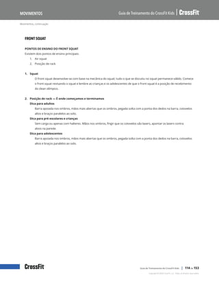 Movimentos, continuação
Guia de Treinamento do CrossFit Kids
Movimentos
Copyright © 2020 CrossFit, LLC. Todos os direitos reservados.
Guia de Treinamento do CrossFit Kids | 114 de 153
FRONT SQUAT
PONTOS DE ENSINO DO FRONT SQUAT
Existem dois pontos de ensino principais:
1.	 Air squat
2.	 Posição de rack
1. Squat
O front squat desenvolve-se com base na mecânica do squat; tudo o que se discutiu no squat permanece válido. Comece
o front squat revisando o squat e lembre as crianças e os adolescentes de que o front squat é a posição de recebimento
do clean olímpico.
2. Posição de rack — É onde começamos e terminamos
Dica para adultos
Barra apoiada nos ombros, mãos mais abertas que os ombros, pegada solta com a ponta dos dedos na barra, cotovelos
altos e braços paralelos ao solo.
Dica para pré-escolares e crianças
Sem carga ou apenas com halteres. Mãos nos ombros, fingir que os cotovelos são lasers, apontar os lasers contra
alvos na parede.
Dica para adolescentes
Barra apoiada nos ombros, mãos mais abertas que os ombros, pegada solta com a ponta dos dedos na barra, cotovelos
altos e braços paralelos ao solo.
 