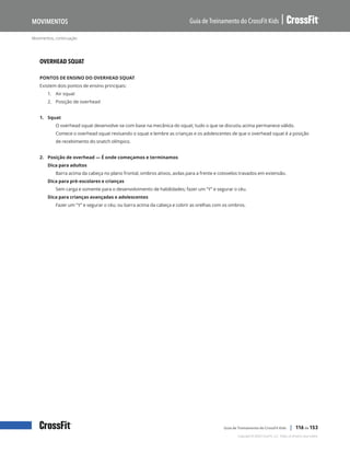 Movimentos, continuação
Guia de Treinamento do CrossFit Kids
Movimentos
Copyright © 2020 CrossFit, LLC. Todos os direitos reservados.
Guia de Treinamento do CrossFit Kids | 116 de 153
OVERHEAD SQUAT
PONTOS DE ENSINO DO OVERHEAD SQUAT
Existem dois pontos de ensino principais:
1.	 Air squat
2.	 Posição de overhead
1. Squat
O overhead squat desenvolve-se com base na mecânica do squat; tudo o que se discutiu acima permanece válido.
Comece o overhead squat revisando o squat e lembre as crianças e os adolescentes de que o overhead squat é a posição
de recebimento do snatch olímpico.
2. Posição de overhead — É onde começamos e terminamos
Dica para adultos
Barra acima da cabeça no plano frontal, ombros ativos, axilas para a frente e cotovelos travados em extensão.
Dica para pré-escolares e crianças
Sem carga e somente para o desenvolvimento de habilidades; fazer um “Y” e segurar o céu.
Dica para crianças avançadas e adolescentes
Fazer um “Y” e segurar o céu; ou barra acima da cabeça e cobrir as orelhas com os ombros.
 