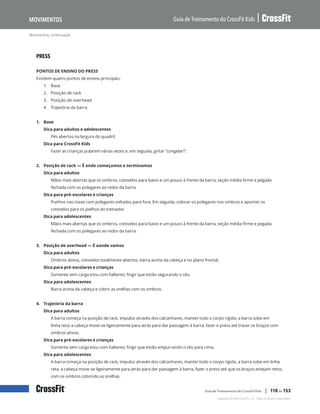 Movimentos, continuação
Guia de Treinamento do CrossFit Kids
Movimentos
Copyright © 2020 CrossFit, LLC. Todos os direitos reservados.
Guia de Treinamento do CrossFit Kids | 118 de 153
PRESS
PONTOS DE ENSINO DO PRESS
Existem quatro pontos de ensino principais:
1.	 Base
2.	 Posição de rack
3.	 Posição de overhead
4.	 Trajetória da barra
1. Base
Dica para adultos e adolescentes
Pés abertos na largura do quadril.
Dica para CrossFit Kids
Fazer as crianças pularem várias vezes e, em seguida, gritar “congelar!”.
2. Posição de rack — É onde começamos e terminamos
Dica para adultos
Mãos mais abertas que os ombros, cotovelos para baixo e um pouco à frente da barra, seção média firme e pegada
fechada com os polegares ao redor da barra.
Dica para pré-escolares e crianças
Punhos nas coxas com polegares voltados para fora. Em seguida, colocar os polegares nos ombros e apontar os
cotovelos para os joelhos do treinador.
Dica para adolescentes
Mãos mais abertas que os ombros, cotovelos para baixo e um pouco à frente da barra, seção média firme e pegada
fechada com os polegares ao redor da barra.
3. Posição de overhead — É aonde vamos
Dica para adultos
Ombros ativos, cotovelos totalmente abertos, barra acima da cabeça e no plano frontal.
Dica para pré-escolares e crianças
Somente sem carga e/ou com halteres; fingir que estão segurando o céu.
Dica para adolescentes
Barra acima da cabeça e cobrir as orelhas com os ombros.
4. Trajetória da barra
Dica para adultos
A barra começa na posição de rack; impulso através dos calcanhares, manter todo o corpo rígido; a barra sobe em
linha reta; a cabeça move-se ligeiramente para atrás para dar passagem à barra; fazer o press até travar os braços com
ombros ativos.
Dica para pré-escolares e crianças
Somente sem carga e/ou com halteres; fingir que estão empurrando o céu para cima.
Dica para adolescentes
A barra começa na posição de rack, impulso através dos calcanhares, manter todo o corpo rígido, a barra sobe em linha
reta, a cabeça move-se ligeiramente para atrás para dar passagem à barra, fazer o press até que os braços estejam retos,
com os ombros cobrindo as orelhas.
 
