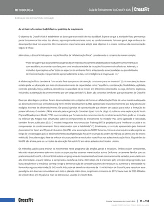 A ciência por trás do CrossFit Kids, continuação
Guia de Treinamento do CrossFit Kids
Metodologia
Copyright © 2020 CrossFit, LLC. Todos os direitos reservados.
Guia de Treinamento do CrossFit Kids | 11 de 153
As virtudes de ensinar habilidades e padrões de movimento
O objetivo do CrossFit Kids é estabelecer as bases para um estilo de vida saudável. Espera-se que a atividade física permaneça
parte fundamental das vidas dos alunos, seja na jornada constante rumo ao condicionamento físico em geral, seja em busca do
desempenho ideal nos esportes. Um mecanismo importante para atingir esse objetivo é o ensino contínuo da movimentação
segura e eficaz.
Além disso, o CrossFit Kids apoia a noção filosófica de “alfabetização física”, considerando o conceito de maneira ampla:
“Pode-sesugerirqueascaracterísticasgeraisdeumindivíduofisicamentealfabetizadosetraduzemnamovimentação
com equilíbrio, economia e confiança em uma ampla variedade de situações fisicamente desafiadoras. Ademais, o
indivíduo é perceptivo ao ‘ler’ todos os aspectos do ambiente físico, antecipando as necessidades ou possibilidades
de movimentação e respondendo apropriadamente a elas, com inteligência e imaginação. (1).”
A alfabetização física também é “um estado final que precisa de atenção constante para ser mantido” (1). A manutenção desse
estado pode ser alcançada por meio do desenvolvimento de capacidades como: “equilíbrio, coordenação, flexibilidade, agilidade,
controle, precisão, força, potência, resistência e capacidade de se mover em diferentes velocidades, ou seja, de forma explosiva,
incluindo a sustentação de um movimento por um longo período” (1). Esses são conceitos familiares para praticantes de CrossFit!
Diversas abordagens práticas foram desenvolvidas com o objetivo de fornecer alfabetização física de uma maneira adequada
ao desenvolvimento (2). O modelo Long-Term Athlete Development (LTAD) apresentado mais recentemente por Balyi (3) discute
estágios distintos de desenvolvimento. Ele postula janelas de oportunidade que devem ser usadas para evitar a limitação do
potencial futuro. O modelo LTAD é adotado pela organização Canadian Sport For Life. Lloyd (4) publicou uma explicação do Youth
Physical Development Model (YPD), que considera que “a maioria dos componentes do condicionamento físico pode ser treinada
na infância” (4). Artigos mais detalhados sobre os componentes do treinamento no modelo YPD, como agilidade e velocidade,
também foram publicados (5,6). O modelo Integrative Neuromuscular Training (INT) é projetado para “melhorar a saúde e os
componentes do condicionamento físico relacionados com a habilidade” (7). Finalmente, o currículo apresentado pela National
Association for Sport and Physical Education (NASPE), uma associação da SHAPE America, fornece uma sequência abrangente ao
longo de cinco estágios para o desenvolvimento da alfabetização física em crianças do jardim de infância ao último ano do ensino
médio (8). Em cada estágio, deve-se enfocar e buscar padrões e resultados específicos nas aulas de educação física. Os padrões da
NASPE são a base para os currículos de educação física do K-12 em vários estados dos Estados Unidos.
Os métodos usados para ensinar os movimentos neste programa são amplos, gerais e inclusivos. Embora sejam consistentes,
eles não necessariamente aderem a todos os aspectos dos sistemas mencionados acima. De forma certamente familiar para os
praticantes de CrossFit, o CrossFit Kids adota um programa de movimentos funcionais constantemente variados, executados em
alta intensidade, a qual é relativa e apropriada a cada faixa etária. Além disso, ele é orientado pelo princípio de progressão, que
busca estabelecer a mecânica correta e exige a demonstração de consistência antes de introduzir ou aumentar a intensidade na
forma de carga ou velocidade (9). O CrossFit Kids pode se beneficiar dos mais de 11 mil Afiliados de CrossFit para introduzir esse
paradigma em diversas comunidades em todo o planeta. Além disso, no primeiro trimestre de 2015, havia mais de 2100 Afiliados
do CrossFit Kids em 49 países e mais de 600 escolas usando o CrossFit Kids.
 