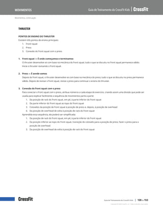 Movimentos, continuação
Guia de Treinamento do CrossFit Kids
Movimentos
Copyright © 2020 CrossFit, LLC. Todos os direitos reservados.
Guia de Treinamento do CrossFit Kids | 120 de 153
THRUSTER
PONTOS DE ENSINO DO THRUSTER
Existem três pontos de ensino principais:
1.	 Front squat
2.	 Press
3.	 Conexão do front squat com o press
1. Front squat — É onde começamos e terminamos
O thruster desenvolve-se com base na mecânica do front squat; tudo o que se discutiu no front squat permanece válido.
Inicie o thruster revisando o front squat.
2. Press — É aonde vamos
Depois do front squat, o thruster desenvolve-se com base na mecânica do press; tudo o que se discutiu no press permanece
válido. Depois de revisar o front squat, revise o press para continuar o ensino do thruster.
3. Conexão do front squat com o press
Para conectar o front squat com o press, atribua números a cada etapa do exercício, criando assim uma divisão que pode ser
usada para explicar facilmente a sequência de movimentos parte a parte:
1.	 Da posição de rack do front squat, em pé, à parte inferior do front squat
2.	 Da parte inferior do front squat ao topo do front squat
3.	 Cotovelos da posição de front squat à posição de press e, depois, à posição de overhead
4.	 Da posição de overhead de volta à posição de rack do front squat
Aprendida essa sequência, ela poderá ser simplificada:
1.	 Da posição de rack do front squat, em pé, à parte inferior do front squat
2.	 Da posição inferior ao topo do front squat, transição do cotovelo para a posição de press; fazer o press para a
posição de overhead
3.	 Da posição de overhead de volta à posição de rack do front squat
 