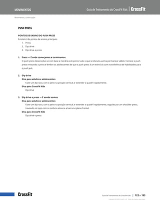 Movimentos, continuação
Guia de Treinamento do CrossFit Kids
Movimentos
Copyright © 2020 CrossFit, LLC. Todos os direitos reservados.
Guia de Treinamento do CrossFit Kids | 122 de 153
PUSH PRESS
PONTOS DE ENSINO DO PUSH PRESS
Existem três pontos de ensino principais:
1.	 Press
2.	 Dip drive
3.	 Dip drive e press
1. Press — É onde começamos e terminamos
O push press desenvolve-se com base a mecânica do press; tudo o que se discutiu acima permanece válido. Comece o push
press revisando o press e lembre os adolescentes de que o push press é um exercício com transferência de habilidades para
o push jerk.
2. Dip drive
Dica para adultos e adolescentes
Fazer um dip raso, com o peito na posição vertical, e estender o quadril rapidamente.
Dica para CrossFit Kids
Dip drive
3. Dip drive e press — É aonde vamos
Dica para adultos e adolescentes
Fazer um dip raso, com o peito na posição vertical, e estender o quadril rapidamente, seguido por um shoulder press,
travando no topo com os ombros ativos e a barra no plano frontal.
Dica para CrossFit Kids
Dip drive e press
 