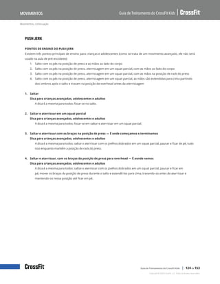Movimentos, continuação
Guia de Treinamento do CrossFit Kids
Movimentos
Copyright © 2020 CrossFit, LLC. Todos os direitos reservados.
Guia de Treinamento do CrossFit Kids | 124 de 153
PUSH JERK
PONTOS DE ENSINO DO PUSH JERK
Existem três pontos principais de ensino para crianças e adolescentes (como se trata de um movimento avançado, ele não será
usado na aula de pré-escolares):
1.	 Salto com os pés na posição de press e as mãos ao lado do corpo
2.	 Salto com os pés na posição de press, aterrissagem em um squat parcial, com as mãos ao lado do corpo
3.	 Salto com os pés na posição de press, aterrissagem em um squat parcial, com as mãos na posição de rack do press
4.	 Salto com os pés na posição de press, aterrissagem em um squat parcial, as mãos são estendidas para cima partindo
dos ombros após o salto e travam na posição de overhead antes da aterrissagem
1. Saltar
Dica para crianças avançadas, adolescentes e adultos
A dica é a mesma para todos: focar-se no salto.
2. Saltar e aterrissar em um squat parcial
Dica para crianças avançadas, adolescentes e adultos
A dica é a mesma para todos: focar-se em saltar e aterrissar em um squat parcial.
3. Saltar e aterrissar com os braços na posição de press — É onde começamos e terminamos
Dica para crianças avançadas, adolescentes e adultos
A dica é a mesma para todos: saltar e aterrissar com os joelhos dobrados em um squat parcial, pausar e ficar de pé, tudo
isso enquanto mantêm a posição de rack do press.
4. Saltar e aterrissar, com os braços da posição de press para overhead — É aonde vamos
Dica para crianças avançadas, adolescentes e adultos
A dica é a mesma para todos: saltar e aterrissar com os joelhos dobrados em um squat parcial, pausar e ficar em
pé; mover os braços da posição de press durante o salto e estendê-los para cima, travando-os antes de aterrissar e
mantendo-os nessa posição até ficar em pé.
 
