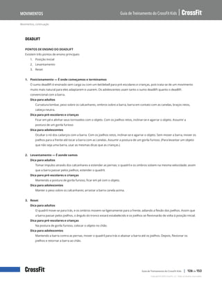 Movimentos, continuação
Guia de Treinamento do CrossFit Kids
Movimentos
Copyright © 2020 CrossFit, LLC. Todos os direitos reservados.
Guia de Treinamento do CrossFit Kids | 126 de 153
DEADLIFT
PONTOS DE ENSINO DO DEADLIFT
Existem três pontos de ensino principais:
1.	 Posição Inicial
2.	 Levantamento
3.	 Reset
1. Posicionamento — É onde começamos e terminamos
O sumo deadlift é ensinado sem carga ou com um kettlebell para pré-escolares e crianças, pois trata-se de um movimento
muito mais natural para eles adaptarem e usarem. Os adolescentes usam tanto o sumo deadlift quanto o deadlift
convencional com a barra.
Dica para adultos
Curvatura lombar, peso sobre os calcanhares, ombros sobre a barra, barra em contato com as canelas, braços retos,
cabeça neutra.
Dica para pré-escolares e crianças
Ficar em pé e alinhar seus tornozelos com o objeto. Com os joelhos retos, inclinar-se e agarrar o objeto. Assumir a
postura de um gorila furioso
Dica para adolescentes
Ocultar o nó dos cadarços com a barra. Com os joelhos retos, inclinar-se e agarrar o objeto. Sem mover a barra, mover os
joelhos para a frente até tocar a barra com as canelas. Assumir a postura de um gorila furioso. (Para levantar um objeto
que não seja uma barra, usar as mesmas dicas que as crianças.)
2. Levantamento — É aonde vamos
Dica para adultos
Tomar impulso através dos calcanhares e estender as pernas; o quadril e os ombros sobem na mesma velocidade; assim
que a barra passar pelos joelhos, estender o quadril.
Dica para pré-escolares e crianças
Mantendo a postura de gorila furioso, ficar em pé com o objeto.
Dica para adolescentes
Manter o peso sobre os calcanhares; arrastar a barra canela acima.
3. Reset
Dica para adultos
O quadril move-se para trás, e os ombros movem-se ligeiramente para a frente, adiando a flexão dos joelhos. Assim que
a barra passar pelos joelhos, o ângulo do tronco estará estabelecido e os joelhos se flexionarão de volta à posição inicial.
Dica para pré-escolares e crianças
Na postura de gorila furioso, colocar o objeto no chão.
Dica para adolescentes
Mantendo a barra contra as pernas, mover o quadril para trás e abaixar a barra até os joelhos. Depois, flexionar os
joelhos e retornar a barra ao chão.
 
