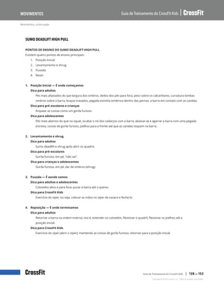 Movimentos, continuação
Guia de Treinamento do CrossFit Kids
Movimentos
Copyright © 2020 CrossFit, LLC. Todos os direitos reservados.
Guia de Treinamento do CrossFit Kids | 128 de 153
SUMO DEADLIFT HIGH PULL
PONTOS DE ENSINO DO SUMO DEADLIFT HIGH PULL
Existem quatro pontos de ensino principais:
1.	 Posição Inicial
2.	 Levantamento e shrug
3.	 Puxada
4.	 Reset
1. Posição Inicial — É onde começamos
Dica para adultos
Pés mais afastados do que largura dos ombros, dedos dos pés para fora, peso sobre os calcanhares, curvatura lombar,
ombros sobre a barra, braços travados, pegada estreita simétrica dentro das pernas, a barra em contato com as canelas.
Dica para pré-escolares e crianças
Arquear as costas como um gorila furioso.
Dica para adolescentes
Pés mais abertos do que no squat, ocultar o nó dos cadarços com a barra, abaixar-se e agarrar a barra com uma pegada
estreita, costas de gorila furioso, joelhos para a frente até que as canelas toquem na barra.
2. Levantamento e shrug
Dica para adultos
Sumo deadlift e shrug após abrir os quadris.
Dica para pré-escolares
Gorila furioso, em pé, “não sei”.
Dica para crianças e adolescentes
Gorila furioso, em pé, dar de ombros (shrug).
3. Puxada — É aonde vamos
Dica para adultos e adolescentes
Cotovelos altos e para fora; puxar a barra até o queixo.
Dica para CrossFit Kids
Exercício do zíper, ou seja, colocar as mãos no zíper do casaco e fechá-lo.
4. Reposição — É onde terminamos
Dica para adultos
Retornar a barra na ordem inversa; isto é, estender os cotovelos, flexionar o quadril, flexionar os joelhos até a
posição inicial.
Dica para CrossFit Kids
Exercício do zíper (abrir o zíper); mantendo as costas de gorila furioso, retornar para a posição inicial.
 