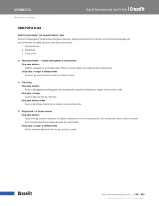 Movimentos, continuação
Guia de Treinamento do CrossFit Kids
Movimentos
Copyright © 2020 CrossFit, LLC. Todos os direitos reservados.
Guia de Treinamento do CrossFit Kids | 130 de 153
HANG POWER CLEAN
PONTOS DE ENSINO DO HANG POWER CLEAN
Existem três pontos principais de ensino para crianças e adolescentes (como se trata de um movimento avançado, ele
provavelmente não será usado na aula de pré-escolares):
1.	 Posição Inicial
2.	 Dip shrug
3.	 Drop stand
1. Posicionamento — É onde começamos e terminamos
Dica para adultos
Joelhos e quadril em extensão total, ombros neutros, objeto nas mãos na altura dos braços.
Dicas para crianças e adolescentes
Ficar em pé, com a bola nas mãos e os braços retos.
2. Dip shrug
Dica para adultos
Fazer o dip seguido do shrug após abrir totalmente o quadril, mantendo os braços retos o tempo todo.
Dica para crianças
Fazer o dip, ficar em pé, “não sei”.
Dica para adolescentes
Fazer o dip shrug, mantendo os braços retos o tempo todo.
3. Drop stand — É aonde vamos
Dica para adultos
Após o shrug, lançar-se embaixo do objeto, recebendo-o em um squat parcial, com os cotovelos altos e a bola no peito;
ficar em pé mantendo a bola na posição de rack frontal.
Dicas para crianças e adolescentes
Entrar embaixo da bola e ficar em pé com ela no peito.
 
