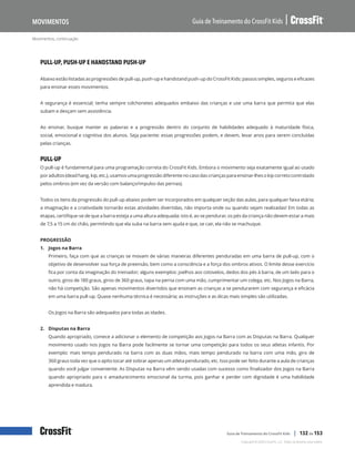 Movimentos, continuação
Guia de Treinamento do CrossFit Kids
Movimentos
Copyright © 2020 CrossFit, LLC. Todos os direitos reservados.
Guia de Treinamento do CrossFit Kids | 132 de 153
PULL-UP, PUSH-UP E HANDSTAND PUSH-UP
Abaixo estão listadas as progressões de pull-up, push-up e handstand push-up do CrossFit Kids: passos simples, seguros e eficazes
para ensinar esses movimentos.
A segurança é essencial; tenha sempre colchonetes adequados embaixo das crianças e use uma barra que permita que elas
subam e desçam sem assistência.
Ao ensinar, busque manter as palavras e a progressão dentro do conjunto de habilidades adequado à maturidade física,
social, emocional e cognitiva dos alunos. Seja paciente: essas progressões podem, e devem, levar anos para serem concluídas
pelas crianças.
PULL-UP
O pull-up é fundamental para uma programação correta do CrossFit Kids. Embora o movimento seja exatamente igual ao usado
por adultos (dead hang, kip, etc.), usamos uma progressão diferente no caso das crianças para ensinar-lhes o kip correto controlado
pelos ombros (em vez da versão com balanço/impulso das pernas).
Todos os itens da progressão do pull-up abaixo podem ser incorporados em qualquer seção das aulas, para qualquer faixa etária;
a imaginação e a criatividade tornarão estas atividades divertidas, não importa onde ou quando sejam realizadas! Em todas as
etapas, certifique-se de que a barra esteja a uma altura adequada; isto é, ao se pendurar, os pés da criança não devem estar a mais
de 7,5 a 15 cm do chão, permitindo que ela suba na barra sem ajuda e que, se cair, ela não se machuque.
PROGRESSÃO
1. Jogos na Barra
Primeiro, faça com que as crianças se movam de várias maneiras diferentes penduradas em uma barra de pull-up, com o
objetivo de desenvolver sua força de preensão, bem como a consciência e a força dos ombros ativos. O limite desse exercício
fica por conta da imaginação do treinador; alguns exemplos: joelhos aos cotovelos, dedos dos pés à barra, de um lado para o
outro, giros de 180 graus, giros de 360 graus, tapa na perna com uma mão, cumprimentar um colega, etc. Nos Jogos na Barra,
não há competição. São apenas movimentos divertidos que ensinam as crianças a se pendurarem com segurança e eficácia
em uma barra pull-up. Quase nenhuma técnica é necessária; as instruções e as dicas mais simples são utilizadas.
Os Jogos na Barra são adequados para todas as idades.
2. Disputas na Barra
Quando apropriado, comece a adicionar o elemento de competição aos Jogos na Barra com as Disputas na Barra. Qualquer
movimento usado nos Jogos na Barra pode facilmente se tornar uma competição para todos os seus atletas infantis. Por
exemplo: mais tempo pendurado na barra com as duas mãos, mais tempo pendurado na barra com uma mão, giro de
360 graus toda vez que o apito tocar até sobrar apenas um atleta pendurado, etc. Isso pode ser feito durante a aula de crianças
quando você julgar conveniente. As Disputas na Barra vêm sendo usadas com sucesso como finalizador dos Jogos na Barra
quando apropriado para o amadurecimento emocional da turma, pois ganhar e perder com dignidade é uma habilidade
aprendida e madura.
 