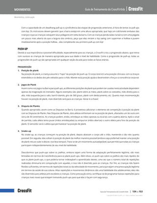 Movimentos, continuação
Guia de Treinamento do CrossFit Kids
Movimentos
Copyright © 2020 CrossFit, LLC. Todos os direitos reservados.
Guia de Treinamento do CrossFit Kids | 134 de 153
Com a capacidade de um deadhang pull-up e a proficiência das etapas de progressão anteriores, é hora de tentar os pull-ups
com kip. Os instrutores devem garantir que a barra esteja em uma altura apropriada, que haja um colchonete embaixo das
crianças e que as crianças coloquem seus polegares em volta da barra. Com as crianças penduradas na barra com uma pegada
um pouco mais aberta do que a largura dos ombros, peça que elas iniciem o kip swing com superman e hollow e puxem
imediatamente após a posição hollow… elas completarão seu primeiro pull-up com kip!
PUSH-UP
Devido à sua importância e possível dificuldade, especialmente para as crianças, a CrossFit criou a progressão abaixo, que treina
com sucesso as crianças de maneira apropriada para sua idade e nível de habilidade. Como a progressão de pull-up, todas as
progressões de push-up são apropriadas em qualquer seção da aula para todas as faixas etárias.
PROGRESSÃO
1. Posição de plank
Na posição de plank, a criança assume o “topo” da posição de push-up. O corpo está em uma posição côncava, com os braços
estendidos e os dedos dos pés voltados para o chão. Manter essa posição ajuda a desenvolver a força e a consciência corporal.
2. Jogos de Plank
AssimcomonosJogosnaBarraparapull-ups,asdiferentesposiçõesdeplankquepodemserusadasnestaatividadedependem
apenas da imaginação do treinador. Alguns exemplos são: plank sobre as mãos, plank sobre os cotovelos, mão direita para o
alto, mão esquerda para o alto, barril rolando, giro de 360 graus, plank com deslocamento, etc. Quanto mais movimentação
houver na posição de plank, mais divertido será para as crianças. Variar é a chave!
3. Disputa de Planks
Quando apropriado, assim como as Disputas na Barra, é proveitoso adicionar o elemento de competição à posição da plank
com as Disputas de Planks. Nas Disputas de Planks, dois atletas enfrentam-se na posição de plank, afastados um do outro em
cerca de 30 centímetros. As crianças podem, então, entrelaçar as mãos opostas ou tocá-las com a palma aberta. Após o sinal
de partida, cada atleta tenta puxar (mãos entrelaçadas) ou empurrar (mãos abertas) o outro atleta para fora da posição da
plank. O vencedor será o atleta que permanecer na posição de plank.
4. Snake-up
No snake-up, as crianças começam na posição de plank, depois abaixam o corpo até o chão, mantendo-o tão reto quanto
possível. Em seguida, elas voltam à posição de plank da melhor maneira possível (embora seja preferível manter uma posição
de plank reta ao subir e descer, isso leva tempo!). Trata-se de um movimento autoadaptável, que permite que todas as crianças
participem independentemente de seu nível de habilidade.
Descobrimos que push-ups sobre os joelhos, embora sejam uma forma de adaptação perfeitamente legítima, são mais
limitadas em termos de transferência para os plank push-ups. Além disso, os push-ups sobre os joelhos são mais rápidos do
que os plank push-ups, o que poderia tornar indesejável o aprendizado destes, uma vez que o número total de repetições
realizadas diminuiria em comparação com aqueles, e isso não é divertido para as crianças. Por fim, as crianças não fazem
flexões suficientes, em termos de repetições totais ou da velocidade do movimento, para que sejam uma preocupação legítima
em termos da saúde de sua coluna. Altas repetições e movimentos dinâmicos são uma habilidade dos adolescentes; eles não
são divertidos para atletas pré-escolares e crianças. Como precaução extra, certifique-se de programar baixas repetições para
crianças mais novas que estejam treinando push-ups para que elas o façam com segurança.
 