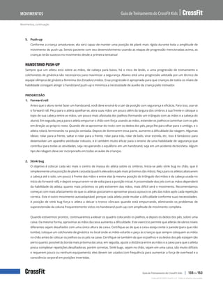 Movimentos, continuação
Guia de Treinamento do CrossFit Kids
Movimentos
Copyright © 2020 CrossFit, LLC. Todos os direitos reservados.
Guia de Treinamento do CrossFit Kids | 135 de 153
5. Push-up
Conforme a criança amadurecer, ela será capaz de manter uma posição de plank mais rígida durante toda a amplitude de
movimento do push-up. Sendo paciente com seu desenvolvimento usando as etapas de progressão mencionadas acima, as
crianças terão sucesso no movimento desde a primeira tentativa!
HANDSTAND PUSH-UP
Sempre que um atleta está sobre as mãos, de cabeça para baixo, há o risco de lesão, e uma progressão de treinamento e
colchonetes de ginástica são necessários para maximizar a segurança. Abaixo está uma progressão adotada por um técnico da
equipe olímpica de ginástica feminina dos Estados Unidos. Essa progressão é apropriada para que crianças de todos os níveis de
habilidade consigam atingir o handstand push-up e minimiza a necessidade de auxílio da criança pelo treinador.
PROGRESSÃO
1. Forward roll
Antes que o aluno tente fazer um handstand, você deve ensiná-lo a sair da posição com segurança e eficácia. Para isso, usa-se
o forward roll. Peça para o atleta ajoelhar-se, abra suas mãos um pouco além da largura dos ombros à sua frente e coloque o
topo de sua cabeça entre as mãos, um pouco mais afastada dos joelhos (formando um triângulo com as mãos e a cabeça do
aluno). Em seguida, peça para o atleta empurrar o chão com força usando as mãos, estender os joelhos e caminhar com os pés
em direção ao próprio rosto. Quando ele se aproximar do rosto com os dedos dos pés, peça-lhe para olhar para o umbigo, e o
atleta rolará, terminando na posição sentada. Depois de dominarem essa parte, aumente a dificuldade da rolagem. Algumas
ideias: rolar para a frente, saltar e rolar para a frente, rolar para trás, rolar de lado, virar estrela, etc. Isso é fantástico para
desenvolver um aparelho vestibular robusto, e é também muito eficaz para o ensino de uma habilidade de segurança que
contribui para todas as atividades, seja recuperando o equilíbrio em um handstand, seja em um acidente de bicicleta. Algum
tipo de rolagem deve ser incorporado em todas as aulas de crianças.
2. Stink bug
O objetivo é colocar cada vez mais o centro de massa do atleta sobre os ombros. Inicia-se pelo stink bug no chão, que é
simplesmente uma posição de plank carpada (quadris elevados e pés mais próximos das mãos). Peça para os atletas abaixarem
a cabeça até o solo, um pouco à frente das mãos e entre elas (a mesma posição do triângulo das mãos e da cabeça usada no
início do forward roll), e depois empurrarem-se de volta para a posição inicial. A proximidade dos pés com as mãos dependerá
da habilidade do atleta; quanto mais próximos os pés estiverem das mãos, mais difícil será o movimento. Recomendamos
começar com mais afastamento do que os atletas gostariam e aproximar pouco a pouco os pés das mãos após cada repetição
correta. Este é outro movimento autoadaptável, porque cada atleta pode mudar a dificuldade conforme suas necessidades.
A posição de stink bug força o atleta a deixar o tronco côncavo quando está empurrando, eliminando os problemas de
superextensão da coluna frequentemente vistos no handstand push-up com amplitude de movimento completa.
Quando estivermos prontos, continuaremos a elevar os quadris colocando os joelhos, e depois os dedos dos pés, sobre uma
caixa. Da mesma forma, aproximar as mãos da caixa aumenta a dificuldade. Este exercício permite que atletas de vários níveis
diferentes sejam desafiados com uma única altura de caixa. Certifique-se de que a caixa esteja rente à parede (para que não
tombe), coloque um colchonete de ginástica no local onde as mãos estarão e peça às crianças que sempre coloquem as mãos
no chão antes de colocar os joelhos ou os pés na caixa. Certifique-se também de que os joelhos e os dedos dos pés estejam tão
perto quanto possível da borda mais próxima da caixa; em seguida, ajuste a distância entre as mãos e a caixa para que o atleta
possa completar repetições desafiadoras, porém corretas. Stink bugs, sejam no chão, sejam em uma caixa, são muito difíceis
e requerem pouco ou nenhum equipamento; eles devem ser usados com frequência para aumentar a força de overhead e a
consciência corporal em posições invertidas.
 