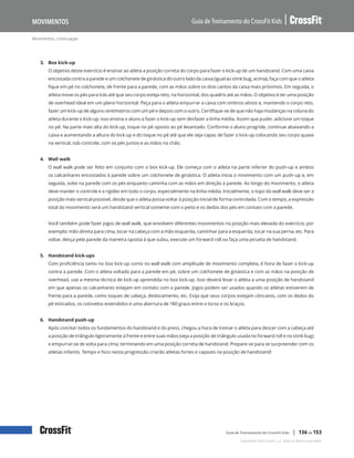 Movimentos, continuação
Guia de Treinamento do CrossFit Kids
Movimentos
Copyright © 2020 CrossFit, LLC. Todos os direitos reservados.
Guia de Treinamento do CrossFit Kids | 136 de 153
3. Box kick-up
O objetivo deste exercício é ensinar ao atleta a posição correta do corpo para fazer o kick-up de um handstand. Com uma caixa
encostada contra a parede e um colchonete de ginástica do outro lado da caixa (igual ao stink bug, acima), faça com que o atleta
fique em pé no colchonete, de frente para a parede, com as mãos sobre os dois cantos da caixa mais próximos. Em seguida, o
atleta move os pés para trás até que seu corpo esteja reto, na horizontal, dos quadris até as mãos. O objetivo é ter uma posição
de overhead ideal em um plano horizontal. Peça para o atleta empurrar a caixa com ombros ativos e, mantendo o corpo reto,
fazer um kick-up de alguns centímetros com um pé e depois com o outro. Certifique-se de que não haja mudanças na coluna do
atleta durante o kick-up; isso ensina o aluno a fazer o kick-up sem desfazer a linha média. Assim que puder, adicione um toque
no pé. Na parte mais alta do kick-up, toque no pé oposto ao pé levantado. Conforme o aluno progride, continue abaixando a
caixa e aumentando a altura do kick-up e do toque no pé até que ele seja capaz de fazer o kick-up colocando seu corpo quase
na vertical, sob controle, com os pés juntos e as mãos no chão.
4. Wall walk
O wall walk pode ser feito em conjunto com o box kick-up. Ele começa com o atleta na parte inferior do push-up e ambos
os calcanhares encostados à parede sobre um colchonete de ginástica. O atleta inicia o movimento com um push-up e, em
seguida, sobe na parede com os pés enquanto caminha com as mãos em direção à parede. Ao longo do movimento, o atleta
deve manter o controle e a rigidez em todo o corpo, especialmente na linha média. Inicialmente, o topo do wall walk deve ser a
posição mais vertical possível, desde que o atleta possa voltar à posição inicial de forma controlada. Com o tempo, a expressão
total do movimento será um handstand vertical somente com o peito e os dedos dos pés em contato com a parede.
Você também pode fazer jogos de wall walk, que envolvem diferentes movimentos na posição mais elevada do exercício; por
exemplo: mão direita para cima, tocar na cabeça com a mão esquerda, caminhar para a esquerda, tocar na sua perna, etc. Para
voltar, desça pela parede da maneira oposta à que subiu, execute um forward roll ou faça uma pirueta de handstand.
5. Handstand kick-ups
Com proficiência tanto no box kick-up como no wall walk com amplitude de movimento completa, é hora de fazer o kick-up
contra a parede. Com o atleta voltado para a parede em pé, sobre um colchonete de ginástica e com as mãos na posição de
overhead, use a mesma técnica de kick-up aprendida no box kick-up. Isso deverá levar o atleta a uma posição de handstand
em que apenas os calcanhares estejam em contato com a parede. Jogos podem ser usados quando os atletas estiverem de
frente para a parede, como toques de cabeça, deslocamento, etc. Exija que seus corpos estejam côncavos, com os dedos do
pé esticados, os cotovelos estendidos e uma abertura de 180 graus entre o torso e os braços.
6. Handstand push-up
Após concluir todos os fundamentos do handstand e do press, chegou a hora de treinar o atleta para descer com a cabeça até
a posição de triângulo ligeiramente à frente e entre suas mãos (veja a posição de triângulo usada no forward roll e no stink bug)
e empurrar-se de volta para cima, terminando em uma posição correta de handstand. Prepare-se para se surpreender com os
atletas infantis. Tempo e foco nesta progressão criarão atletas fortes e capazes na posição de handstand!
 