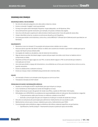 Segurança das crianças, continuação
Guia de Treinamento do CrossFit Kids
Recursos Pós-Curso
Copyright © 2020 CrossFit, LLC. Todos os direitos reservados.
Guia de Treinamento do CrossFit Kids | 137 de 153
SEGURANÇA DAS CRIANÇAS
SEGURANÇA GERAL E NA ACADEMIA
• No início de cada aula: pergunte como eles estão e observe a classe.
• Ensine o comando “congelar” assim que possível.
• Forneça instruções sobre hidratação frequente, roupas adequadas, uso de bijuterias, tênis.
• Use acolchoamento quando necessário; por exemplo, em postes e embaixo das argolas.
• Use uma corda de pular suspensa em saltos de altura máxima para evitar riscos de queda de caixas altas.
• Limpe e desinfete as barras, os pesos e as estruturas de pull-up com frequência.
• Use spray para lesões contra bactérias, contra vírus, contra MRSA (IV 7 Ultimate Germ Defense) assim que detectar um
ferimento.
EQUIPAMENTO
• Mantenha o visor do remador C2 na posição vertical para evitar colisões com os cabos.
• Avise aos alunos que eles não devem colocar os dedos sob o assento do remador e que tomem cuidado para que as
roupas não fiquem presas embaixo dele.
• Use argolas de madeira ou de plástico, não de metal nem de cerâmica.
• Diga aos alunos que eles não devem pegar os pesos até que sejam instruídos a tal; chocar os halteres entre si
compromete as soldas.
• Disponha as linhas em zigue-zague ao usar PVC; os alunos devem segurar o PVC na vertical até que recebam a
instrução para se mover.
• Use cones para dividir o espaço de treinamento e, nos ambientes ao ar livre, para montar barreiras contra os carros,
quando necessário.
• Ensine os adolescentes a soltarem as barras.
• Ensine as crianças a fazer o kettlebell swing somente até o nível dos olhos.
EQUIPE
• Um treinador à frente e um treinador atrás do grupo ao correr ao ar livre.
• Treinadores treinados em RCP infantil
PROBLEMAS DE SAÚDE E INFORMAÇÕES MÉDICAS
• Atualize as certificações de RCP e desfibrilador para que incluam as crianças.
• Crie e mantenha as informações do Cartão de Emergência no local.
• Esteja ciente de que os pais não gostam de rotular seus filhos, e pode ser difícil obter informações.
• Dificuldades com HIPPA/PAR-Q: os problemas de responsabilidade estão em toda parte. Recomendamos o seguinte:
{ “O que precisamos saber para fornecer os melhores cuidados ao seu filho?”
{ Estimule a comunicação dos pais com respeito às mudanças no estado de saúde das crianças.
• Descubra se você precisa de autorização para administrar medicamentos em seu estado ou país.
• Medicamentos comuns para crianças, inaladores para asma, medicamentos para TDAH.
• Conscientização sobre antibióticos; alguns antibióticos têm efeitos colaterais específicos ao que fazemos.
{ Ciprofloxacino, família Levaquin = levantamento de peso e potencial ruptura de tendões.
 