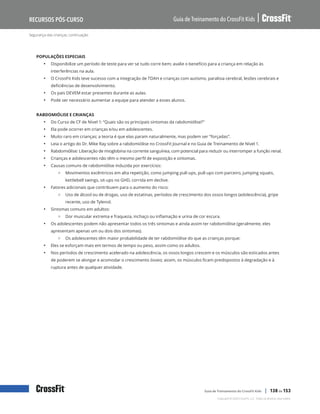 Segurança das crianças, continuação
Guia de Treinamento do CrossFit Kids
Recursos Pós-Curso
Copyright © 2020 CrossFit, LLC. Todos os direitos reservados.
Guia de Treinamento do CrossFit Kids | 138 de 153
POPULAÇÕES ESPECIAIS
• Disponibilize um período de teste para ver se tudo corre bem; avalie o benefício para a criança em relação às
interferências na aula.
• O CrossFit Kids teve sucesso com a integração de TDAH e crianças com autismo, paralisia cerebral, lesões cerebrais e
deficiências de desenvolvimento.
• Os pais DEVEM estar presentes durante as aulas.
• Pode ser necessário aumentar a equipe para atender a esses alunos.
RABDOMIÓLISE E CRIANÇAS
• Do Curso de CF de Nível 1: “Quais são os principais sintomas da rabdomiólise?”
• Ela pode ocorrer em crianças e/ou em adolescentes.
• Muito raro em crianças; a teoria é que elas param naturalmente, mas podem ser “forçadas”.
• Leia o artigo do Dr. Mike Ray sobre a rabdomiólise no CrossFit Journal e no Guia de Treinamento de Nível 1.
• Rabdomiólise: Liberação de mioglobina na corrente sanguínea, com potencial para reduzir ou interromper a função renal.
• Crianças e adolescentes não têm o mesmo perfil de exposição e sintomas.
• Causas comuns de rabdomiólise induzida por exercícios:
{ Movimentos excêntricos em alta repetição, como jumping pull-ups, pull-ups com parceiro, jumping squats,
kettlebell swings, sit-ups no GHD, corrida em declive.
• Fatores adicionais que contribuem para o aumento do risco:
{ Uso de álcool ou de drogas, uso de estatinas, períodos de crescimento dos ossos longos (adolescência), gripe
recente, uso de Tylenol.
• Sintomas comuns em adultos:
{ Dor muscular extrema e fraqueza, inchaço ou inflamação e urina de cor escura.
• Os adolescentes podem não apresentar todos os três sintomas e ainda assim ter rabdomiólise (geralmente, eles
apresentam apenas um ou dois dos sintomas).
{ Os adolescentes têm maior probabilidade de ter rabdomiólise do que as crianças porque:
• Eles se esforçam mais em termos de tempo ou peso, assim como os adultos.
• Nos períodos de crescimento acelerado na adolescência, os ossos longos crescem e os músculos são esticados antes
de poderem se alongar e acomodar o crescimento ósseo; assim, os músculos ficam predispostos à degradação e à
ruptura antes de qualquer atividade.
 