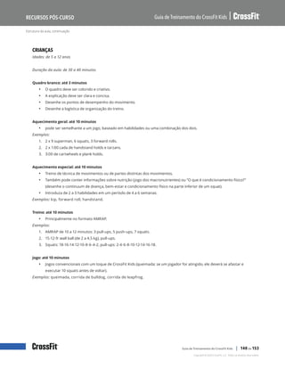 Estrutura da aula, continuação
Guia de Treinamento do CrossFit Kids
Recursos Pós-Curso
Copyright © 2020 CrossFit, LLC. Todos os direitos reservados.
Guia de Treinamento do CrossFit Kids | 140 de 153
CRIANÇAS
Idades: de 5 a 12 anos
Duração da aula: de 30 a 40 minutos
Quadro branco: até 3 minutos
• O quadro deve ser colorido e criativo.
• A explicação deve ser clara e concisa.
• Desenhe os pontos de desempenho do movimento.
• Desenhe a logística de organização do treino.
Aquecimento geral: até 10 minutos
• pode ser semelhante a um jogo, baseado em habilidades ou uma combinação dos dois.
Exemplos:
1.	 2 x 9 superman, 6 squats, 3 forward rolls.
2.	 2 x 1:00 cada de handstand holds e tarzans.
3.	 3:00 de cartwheels e plank holds.
Aquecimento especial: até 10 minutos
• Treino de técnica de movimentos ou de partes distintas dos movimentos.
• Também pode conter informações sobre nutrição (jogo dos macronutrientes) ou “O que é condicionamento físico?”
(desenhe o continuum de doença, bem-estar e condicionamento físico na parte inferior de um squat).
• Introduza de 2 a 3 habilidades em um período de 4 a 6 semanas.
Exemplos: kip, forward roll, handstand.
Treino: até 10 minutos
• Principalmente no formato AMRAP.
Exemplos:
1.	 AMRAP de 10 a 12 minutos: 3 pull-ups, 5 push-ups, 7 squats.
2.	 15-12-9: wall ball (de 2 a 4,5 kg), pull-ups.
3.	 Squats: 18-16-14-12-10-8-6-4-2, pull-ups: 2-4-6-8-10-12-14-16-18.
Jogo: até 10 minutos
• Jogos convencionais com um toque de CrossFit Kids (queimada: se um jogador for atingido, ele deverá se afastar e
executar 10 squats antes de voltar).
Exemplos: queimada, corrida de bulldog, corrida de leapfrog.
 